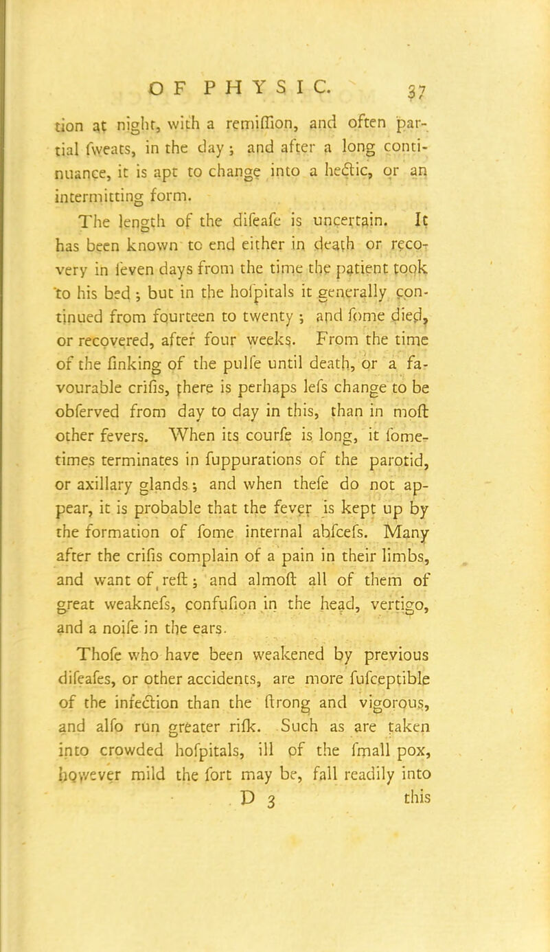 tion at night, with a remifiion, and often par- tial fweats, in the clay; and after a long conti- nuance, it is apt to change, into a he&ic, or an intermitting form. The length of the difeafe is uncertain. It has been known to end either in death or reco- very in feven days from the time the patient took 'to his bed ; but in the hoipitals it generally con- tinued from fourteen to twenty •, and fome died, or recovered, after four weeks. From the time of the finking of the pulfe until death, or a fa- vourable crifis, fhere is perhaps lefs change to be obferved from day to day in this, than in mod other fevers. When its courfe is long, it fome- times terminates in fuppurations of the parotid, or axillary glands; and when thefe do not ap- pear, it is probable that the fever is kept up by the formation of fome internal abfeefs. Many after the crifis complain of a pain in their limbs, and want of reft; and almoft all of them of great weaknefs, confufion in the head, vertigo, and a noife in the ears. Thofe who have been weakened by previous difeafes, or other accidents, are more fufceptible of the infection than the ftrong and vigorous, and alfo run greater rifk. Such as are taken into crowded hofpitals, ill of the fmall pox, however mild the fort may be, fall readily into D 3 this