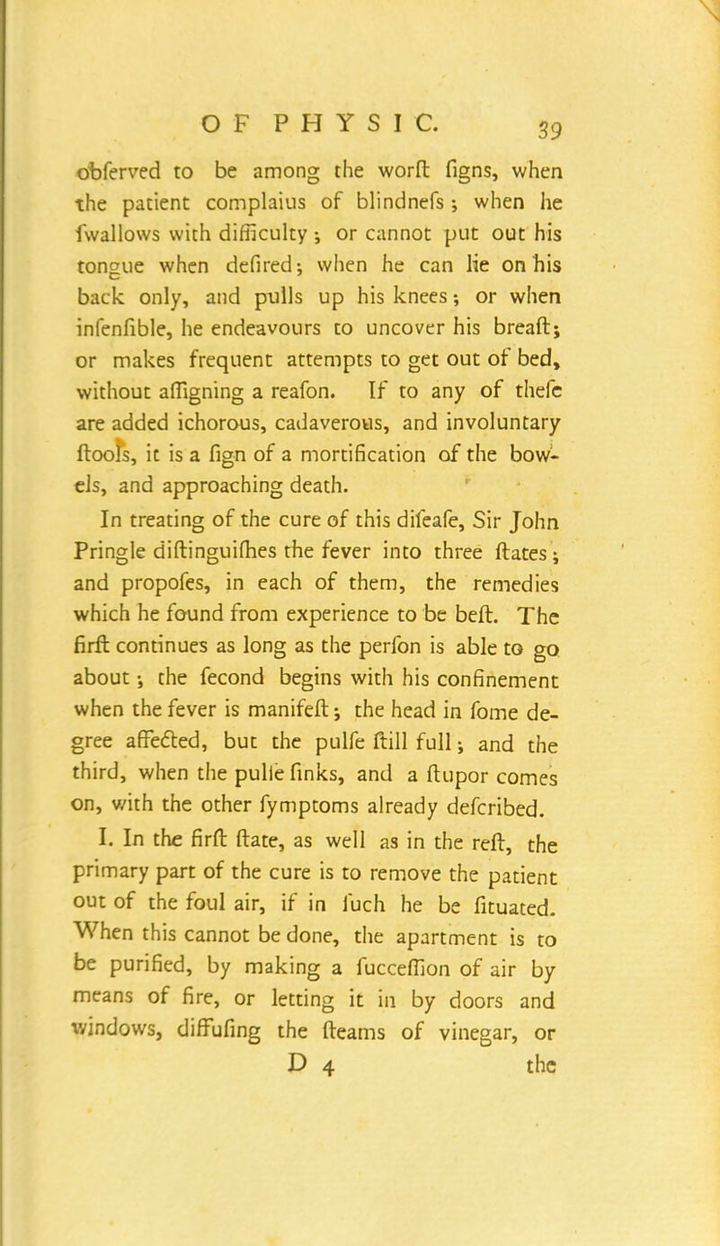 obferved to be among the worft figns, when the patient complaius of blindnefs ; when he fwallovvs with difficulty •, or cannot put out his tongue when defired; when he can lie on his back only, and pulls up his knees; or when infenfible, he endeavours to uncover his breaft; or makes frequent attempts to get out of bed, without afiigning a reafon. If to any of thefc are added ichorous, cadaverous, and involuntary (tools, it is a fign of a mortification of the bow- els, and approaching death. In treating of the cure of this diteafe, Sir John Pringle diftinguifhes the fever into three Mates i and propofes, in each of them, the remedies which he found from experience to be beft. The firft continues as long as the perfon is able to go about the fecond begins with his confinement when the fever is manifeft j the head in fome de- gree affected, but the pulfe ftill full; and the third, when the pulie finks, and a ftupor comes on, v/ith the other fymptoms already defcribed. I. In the firft ftate, as well as in the reft, the primary part of the cure is to remove the patient out of the foul air, if in fuch he be fituated. When this cannot be done, the apartment is to be purified, by making a fucceffion of air by means of fire, or letting it in by doors and windows, diffufing the fleams of vinegar, or D 4 the