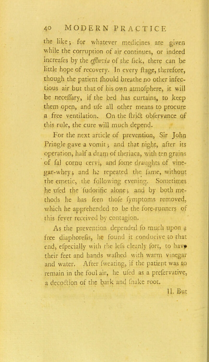 the like; for whatever medicines are given while the corruption of air continues, or indeed increafes by the effluvia of the fick, there can be little hope of recovery. In every ftage, therefore, though the patient lhould breathe no other infec- tious air but that of his own atmofphere, it will be neceffary, if the bed has curtains, to keep them open, and ufe all other means to procure a free ventilation. On the ftrict obfervance of this rule, the cure will much depend. For the next article of prevention, Sir John Pringle gave a vomit; and that night, after its operation, half a dram of theriaca, with ten grains of fal cornu cervi, and foirje draughts of vine- gar-whey; and he repeated the lame, without the emetic, the following evening. Sometimes he uied the fudorific alone; and by both me- thods he has feen thofe fymptoms removed, which he apprehended to be the fore-runners of this fever received by contagion. As the prevention depended fo much upon a free diaphorefis, he found it conducive to that end, efpecially with rhe lefs cleanly fort, to hav» their feet and hands waflied with warm vmegar and water. After fweating, if the patient was to remain in the foul air, he uled as a prefervative, a decoction of the bark and fnakc root. II. But