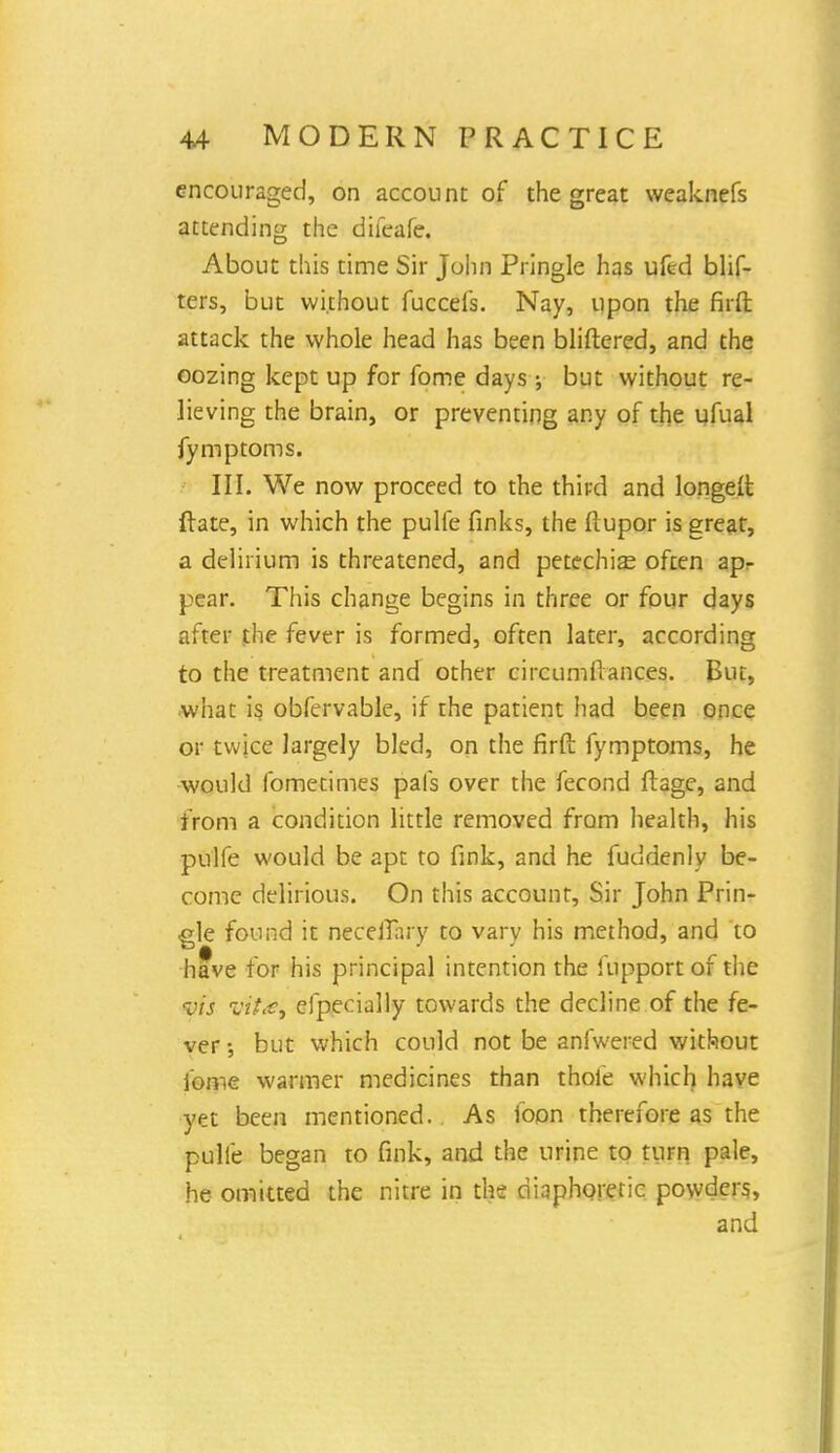 encouraged, on account of the great weaknefs attending the difeafe. About this time Sir John Pringle has ufed blif- ters, but without fuccefs. Nay, upon the firfi: attack the whole head has been bliftered, and the oozing kept up for fome days •, but without re- lieving the brain, or preventing any of the ufual fymptoms. III. We now proceed to the third and longeit ftate, in which the pulfe finks, the flupor is great, a delirium is threatened, and petechias often ap- pear. This change begins in three or four days after the fever is formed, often later, according to the treatment and other circumilances. But, what is obfervable, if the patient had been once or twice largely bled, on the firft fymptoms, he would fometimes pals over the fecond ft age, and from a condition little removed from health, his pulfe would be apt to fink, and he fuddenly be- come delirious. On this account, Sir John Prin- gle found it neceJTary to vary his method, and to have for his principal intention the fupport of the vis vtt&i efpecially towards the decline of the fe- ver-, but which could not be anfwered without fome warmer medicines than thole which have yet been mentioned. As loon therefore as the pulfe began to fink, and the urine to turn pale, he omitted the nitre in the diaphoretic powders, and