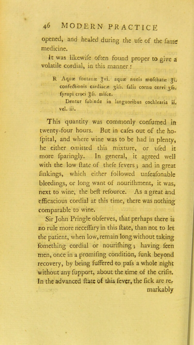 opened, and healed during the ufe of the fame medicine. It was likewife often found proper to give a volatile cordial, in this manner: R Aquae fontanae Jvi. aquas nucis inofchatse ^i. confeftionis cardiacas jifs. falis cornu cervi fyrupi croci J fs. mifce. Dentur fubinde in languoribus cochlearia ii. vel. iii. This quantity was commonly confumed in twenty-four hours. But in cafes out of the ho- fpital, and where wine was to be had in plenty, he either omitted this mixture, or ufed it more fparingly. In genera!, it agreed well with the low ftate of thefe fevers ; and in great finkings, which either followed unfeafonable bleedings, or long want of nourilhment, it was, next to wine, the beft refource. As a great and efficacious cordial at this time, there was nothing comparable to wine. Sir John Pringle obferves, that perhaps there is no rule more necefiary in this ftate, than not to let the patient, when low, remain long without taking fomething cordial or nourifliing; having feen men, once in a promifing condition, funk beyond recovery, by being fuffered to pafs a whole night without any fupport, about the time of the crifis. In the advanced ftate of this fever, the fick are re.- markably