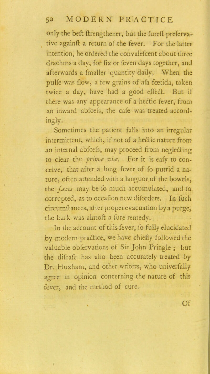 only the beft ftrcngthener, but the fureft preferva- tive againft a return of the fever. For the latter intention, he ordered the convalefcent about three drachms a day, for fix or feven days together, and afterwards a fmaller quantity daily, When the pulfe was flow, a few grains of afa fcetida, taken twice a day, have had a good effect. But if there was any appearance of a hectic fever, from an inward abfeefs, the cafe was treated accord- ingly. Sometimes the patient falls into an irregular intermittent, which, if not of a hectic nature from an internal abfeefs, may proceed from neglecting to clear the prima via. For it is eafy to con- ceive, that after a long fever of fo putrid a na- ture, often attended with a languor of the bowels, the faces may be fo much accumulated, and fo corrupted, as to occafion new dilorders. In fuch circumftances, after proper evacuation by a purge, the bark was almofl a fure remedy. In the account of this fever, fo fully elucidated by modern practice, we have chiefly followed the valuable obfervations of Sir John Piingle ; but the difeafe has alio been accurately treated by Dr. Huxham, and other writers, who univerfally agree in opinion concerning the nature of this fever, and the method of cure. Of