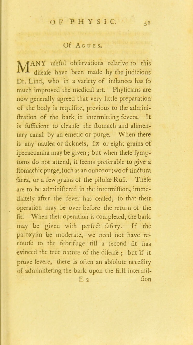 Of Agues. ]V yTANY ufeful obfervations relative to this difeafe have been made by the judicious Dr. Lind, who in a variety of inftances has fo much improved the medical art. Phyficians are now generally agreed that very little preparation of the body is requifite, previous to the admini- itration of the bark in intermitting fevers. It is fufficient to cleanfe the ftomach and alimen- tary canal by an emetic or purge. When there is any naufea or ficknefs, fix or eight grains of ipecacuanha may be given; but when thele fymp- toms do not attend, it feems preferable to give a ftomachicpurge,luchasan ounce or two of tinctura facra, or a few grains of the pilulas RufL Thefe are to be administered in the intermifllon, imme- diately after the fever has ceafed, fo that their operation may be over before the return of the fit. When their operation is completed, the bark may be given with perfect fafety. If the paroxyfm be moderate, we need not have re- courfe to the febrifuge till a fecond fit has evinced the true nature of the difeafe ; but if it prove fevere, there is often an abfolute necefiky of administering the bark upon the firft intermif- E 2 lion