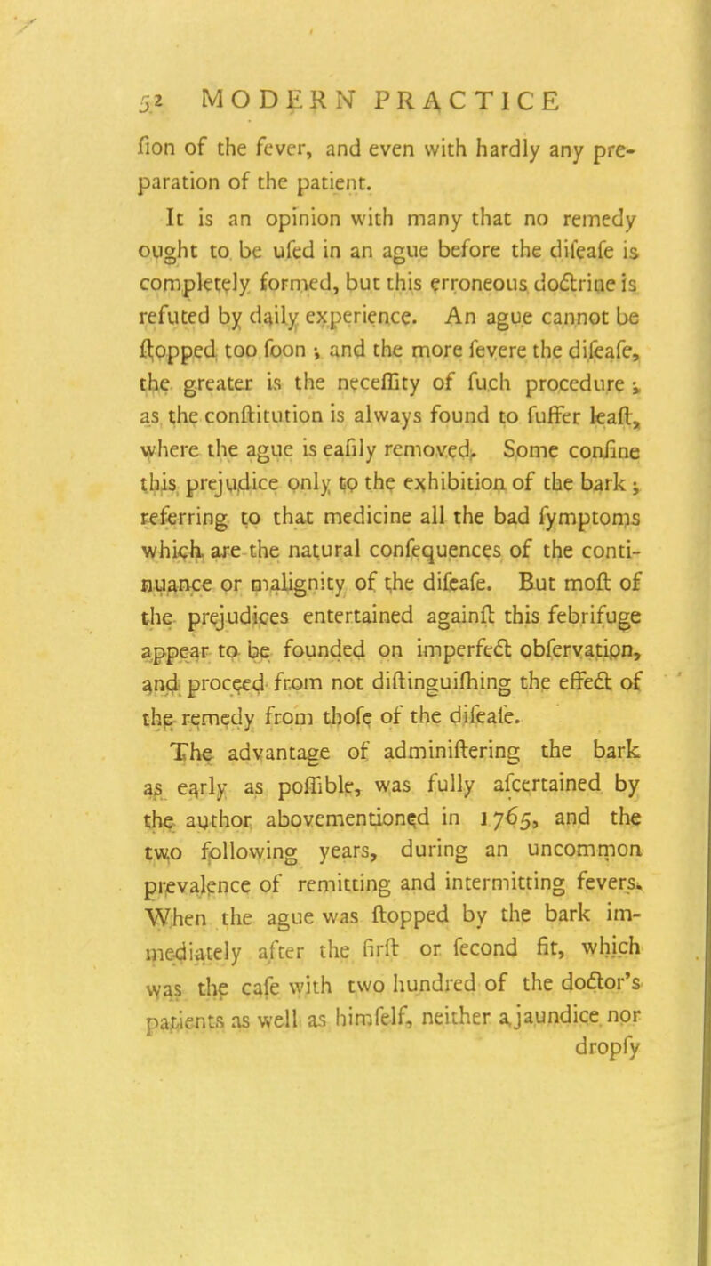 fion of the fever, and even with hardly any pre- paration of the patient. It is an opinion with many that no remedy ought to be ufed in an ague before the difeafe is completely formed, but this erroneous doctrine is refuted by daily experience. An ague cannot be flopped too foon •, and the more fevere the difeafe, the greater is the neceffity of fu.ch procedure \ as the conftitution is always found to fufFer leafl, where the ague is eafily removed. Some confine this prejudice only to the exhibition of the bark ; referring to that medicine all the bad fymptoms which, are the natural confequences of the conti- nuance or malignity of t,he difeafe. But moft of the prejudices entertained againfl this febrifuge appear to be founded on imperfect obfervation, and proceed from not diflinguifhing the effect of the remedy from thofe of the difeafe. The advantage of adminiflering the bark as eajly as poffible, was fully afcertained by the author abovemention^d in 1765, and the two following years, during an uncommon prevalence of remitting and intermitting fevers* When the ague was flopped by the bark im- mediately after the firfl or fecond fit, which was the cafe with two hundred of the doctor's patients as well as himfelf, neither ajaundice nor dropfy