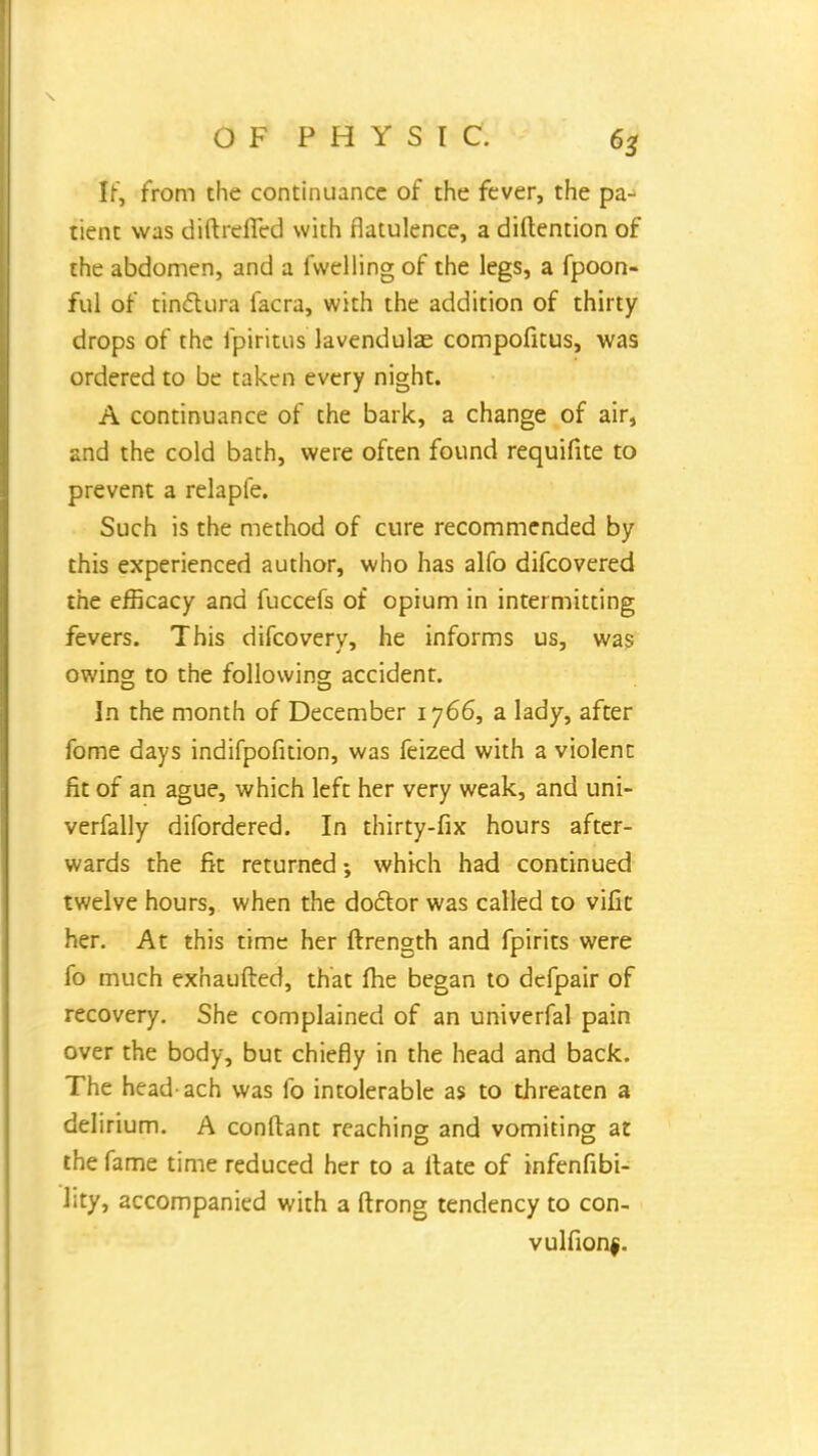 IF, from the continuance of the fever, the pa- tient was diftreficd with flatulence, a diftention of the abdomen, and a fwelling of the legs, a fpoon- ful of tinctura facra, with the addition of thirty drops of the fpiritus lavendulae compofitus, was ordered to be taken every night. A continuance of the bark, a change of air, and the cold bath, were often found requifite to prevent a relapfe. Such is the method of cure recommended by this experienced author, who has alfo difcovered the efficacy and fuccefs of opium in intermitting fevers. This difcovery, he informs us, was owing to the following accident. In the month of December 1766, a lady, after fome days indifpofition, was feized with a violent fit of an ague, which left her very weak, and uni- verfally difordered. In thirty-fix hours after- wards the fit returned; which had continued twelve hours, when the doctor was called to vific her. At this time her ftrength and fpirits were fo much exhaufted, that me began to defpair of recovery. She complained of an univerfal pain over the body, but chiefly in the head and back. The head ach was fo intolerable as to threaten a delirium. A conftant reaching and vomiting at the fame time reduced her to a Hate of infenfibi- l;ty, accompanied with a ftrong tendency to con- vulfionf.