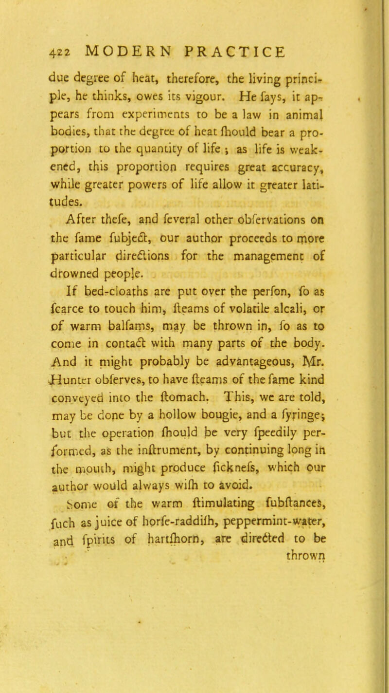 due degree of heat, therefore, the living princi- ple, he thinks, owes its vigour. He fays, it ap^ pears from experiments to be a law in animal bodies, that the degree of heat mould bear a pro- portion to the quantity of life •, as life is weak- ened, this proportion requires great accuracy, while greater powers of life allow it greater lati- tudes. After thefe, and feveral other obfervations on the fame fubject, our author proceeds to more particular directions for the management of drowned people. If bed-cloafhs are put over the perfon, fo as fcarce to touch him, iteams of volatile alcali, or of warm balfams, may be thrown in, fo as to come in contact with many parts of the body. And it plight probably be advantageous, Mr. Hunter obferves, to have (teams of the fame kind conveyed into the flomach. This, we are told, may be dope by a hollow bougie, and a fyringej but the operation mould be very fpeedily per- formed, as the inftrument, by continuing long in the mouth, might produce ficknefs, which our author would always wilh to avoid. borne of the warm ftimulating fubftances, fuch as juice of horfe-raddilh, peppermint-water, and fpirits of hartfliorn, are directed to be thrown