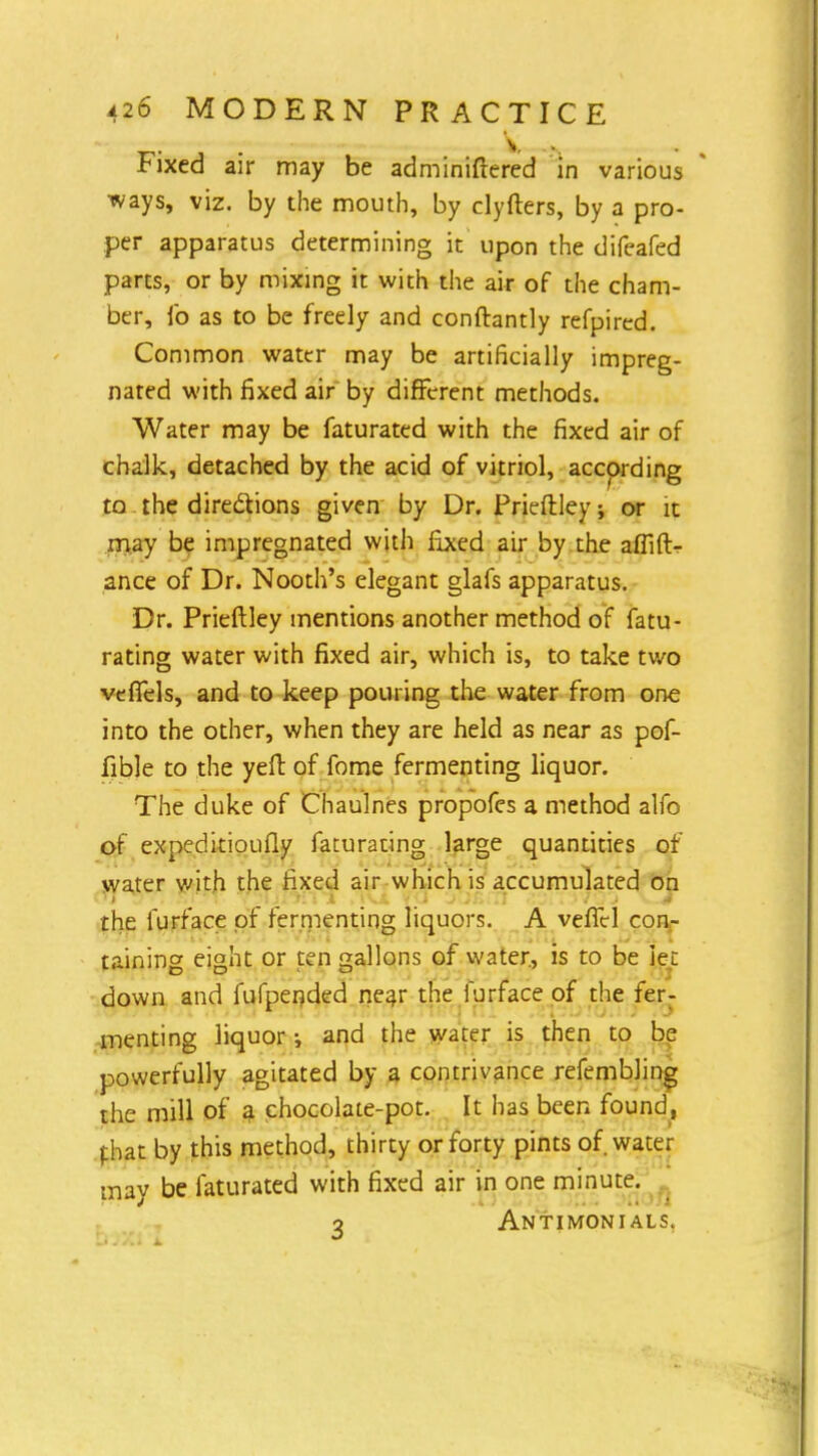 Fixed air may be adminiftered in various ■ways, viz. by the mouth, by clyfters, by a pro- per apparatus determining it upon the difeafed parts, or by mixing it with the air of the cham- ber, lb as to be freely and conftantly refpired. Common water may be artificially impreg- nated with fixed air by different methods. Water may be faturated with the fixed air of chalk, detached by the acid of vitriol, according to the directions given by Dr. Prieftley; or it may be impregnated with fixed air by the aflift- ance of Dr. Nooth's elegant glafs apparatus. Dr. Prieftley mentions another method of fatu- rating water with fixed air, which is, to take two vefTels, and to keep pouring the water from one into the other, when they are held as near as pof- fible to the yeft of fome fermenting liquor. The duke of Chaulnes propofes a method alfo of expeditioufly faturating large quantities of water with the fixed air which is accumulated on the furface of fermenting liquors. A veficl con- taining eight or ten gallons of water, is to be iec down and fufperjded near the furface of the fer- menting liquor •, and the water is then to be powerfully agitated by a contrivance refembling the mill of a chocolate-pot. It has been found, fhat by this method, thirty or forty pints of. water may be faturated with fixed air in one minute. o Antimonials.