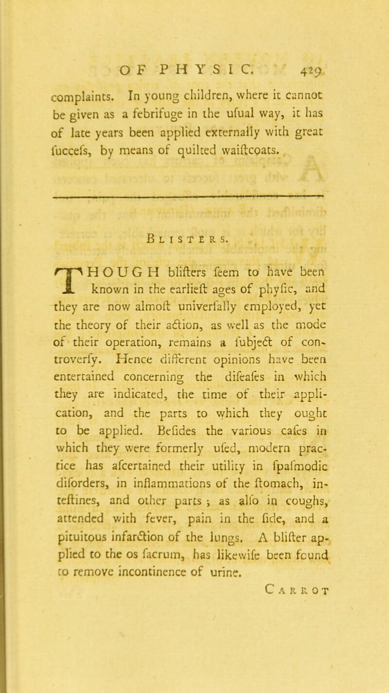 complaints. In young children, where it cannot be given as a febrifuge in the ufual way, it has of late years been applied externally with great fuccels, by means of quilted waiftcoats. Blisters. THOUGH blifters feem to have been known in the earlieft ages of phyfic, and they are now almolt univerfally employed, yet the theory of their adtion, as well as the mode of their operation, remains a fubject of con- troverfy. Hence different opinions have been entertained concerning the difeafes in which they are indicated, the time of their appli- cation, and the parts to which they ought to be applied. Befides the various cafes in which they were formerly ufed, modern prac- tice has afcertained their utility in fpafmodic diforders, in inflammations of the ftomach, in- teftines, and other parts i as alio in coughs, attended with fever, pain in the fide, and a pituitous infarction of the lungs. A blifter ap- plied to the os facrum, has likewife been found to remove incontinence of urine. Carrot