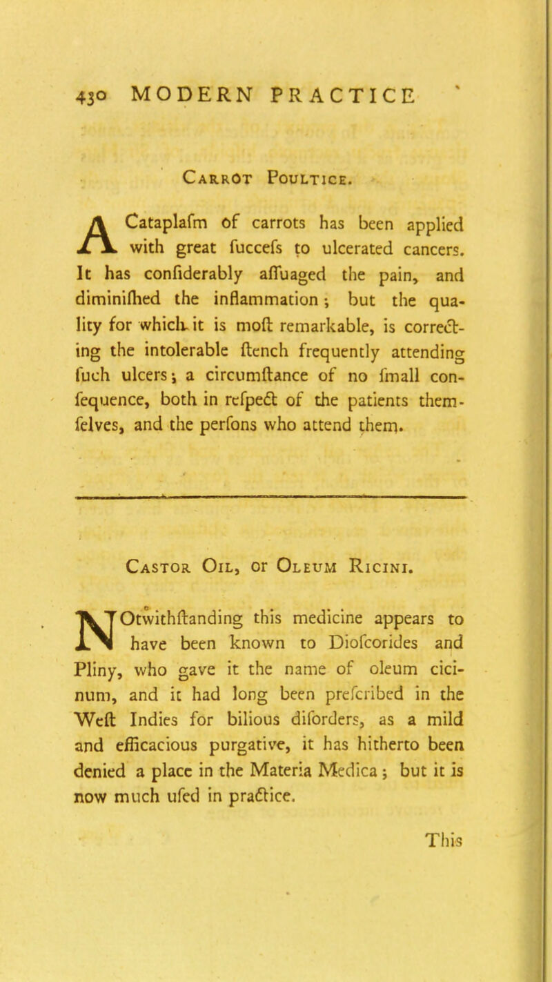 Carrot Poultice. ACataplafm of carrots has been applied with great fuccefs to ulcerated cancers. It has confiderably afiuaged the pain, and diminifhed the inflammation but the qua- lity for which, it is moft remarkable, is correcb- ing the intolerable ftench frequently attending luch ulcers j a circumftance of no fmall con- fequence, both in refpecl: of the patients them- felves, and the perfons who attend them. Castor Oil, or Oleum Ricini. NOtwithftanding this medicine appears to have been known to Diofcorides and Pliny, who gave it the name of oleum cici- num, and it had long been prefcribed in the Weft Indies for bilious diforders, as a mild and efficacious purgative, it has hitherto been denied a place in the Materia Medica ; but it is now much ufed in practice. This