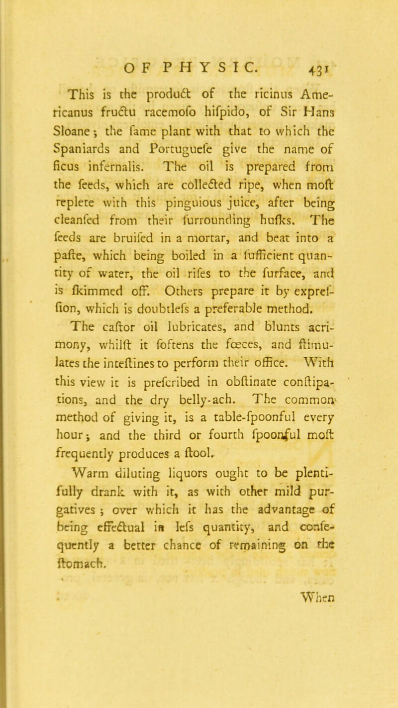 This is the product of the ricinus Ame- ricanus fructu racemofo hifpido, of Sir Hans Sloane •, the fame plant with that to which the Spaniards and Portuguele give the name of ficus infernalis. The oil is prepared from the feeds, which are collected ripe, when moffc replete with this pinguious juice, after being cleanfed from their furrounding hufks. The feeds are bruifed in a mortar, and beat into a pafte, which being boiled in a iufficient quan- tity of water, the oil rifes to the furface, and is fkimmed off. Others prepare it by exprei- fion, which is doubtlefs a preferable method. The caftor oil lubricates, and blunts acri- mony, whilft it foftens the fceces, and ftimu- lates the inteftines to perform their office. With this view it is prefcribed in obftinate conftipa- tions, and the dry belly-ach. The common method of giving it, is a table-fpoonful every hour; and the third or fourth fpoonful moft frequently produces a ftool. Warm diluting liquors ought to be plenti- fully drank with it, as with other mild pur- gatives ; over which it has the advantage of being effectual in lefs quantity, and confe- quently a better chance of remaining on the ftomach. When
