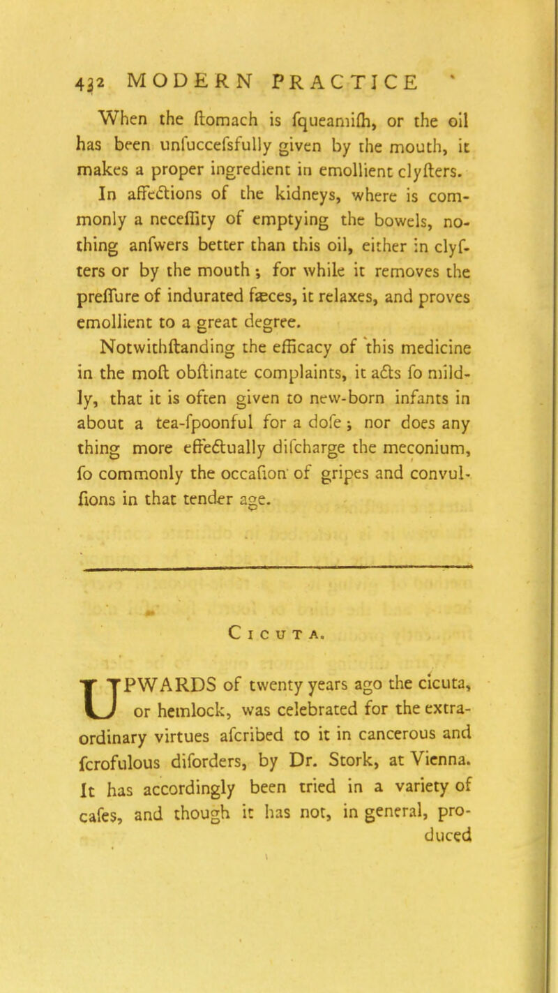 When the ftomach is fqueamim, or the oil has been unfuccefsfully given by the mouth, it makes a proper ingredient in emollient clyfters. In affections of the kidneys, where is com- monly a necefiity of emptying the bowels, no- thing anfwers better than this oil, either in clyf- ters or by the mouth ; for while it removes the preffure of indurated feces, it relaxes, and proves emollient to a great degree. Notwithftanding the efficacy of this medicine in the moft obftinate complaints, it acts fo mild- ly, that it is often given to new-born infants in about a tea-fpoonful for a dofe j nor does any thing more effectually difcharge the meconium, fo commonly the occafion' of gripes and convul- fions in that tender age. C i c u T A. UPWARDS of twenty years ago the cicuta, or hemlock, was celebrated for the extra- ordinary virtues afcribed to it in cancerous and fcrofulous diforders, by Dr. Stork, at Vienna. It has accordingly been tried in a variety of cafes, and though it has not, in general, pro- duced