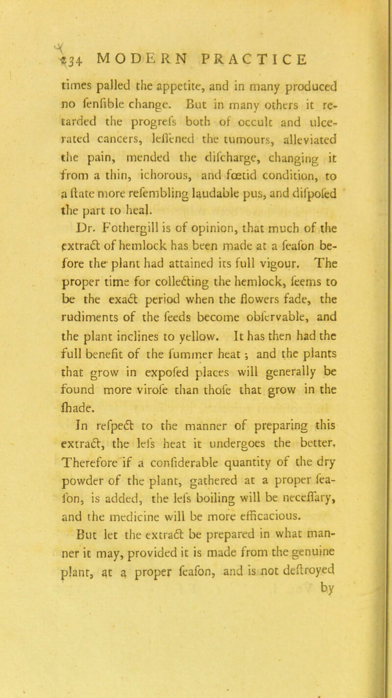 times palled the appetite, and in many produced no fenfible change. But in many others it re- tarded the progrefs both of occult and ulce- rated cancers, leffcned the tumours, alleviated the pain, mended the diicharge, changing it from a thin, ichorous, and foetid condition, to a flate more refembling laudable pus, and difpoled the part to heal. Dr. Fothergill is of opinion, that much of the extract of hemlock has been made at a feafon be- fore the- plant had attained its full vigour. The proper time for collecting the hemlock, feems to be the exact period when the flowers fade, the rudiments of the feeds become obfcrvable, and the plant inclines to yellow. It has then had the full benefit of the fuminer heat; and the plants that grow in expofed places will generally be found more virole than thole that grow in the fhade. In refpect to the manner of preparing this extract, the lefs heat it undergoes the better. Therefore if a confiderable quantity of the dry powder of the plant, gathered at a proper fea- fon, is added, the lefs boiling will be neceffary, and the medicine will be more efficacious. But let the extract be prepared in what man- ner it may, provided it is made from the genuine plant, at a proper feafon, and is not deftroyed by