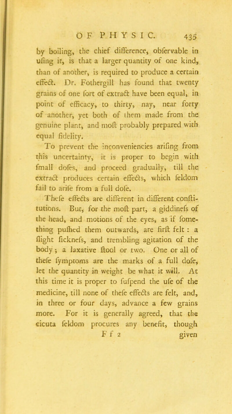 by boiling, the chief difference* obfervable in ufing it, is that a larger quantity of one kind, than of another, is required to produce a certain effect. Dr. Fothergill has found that twenty grains of one fort of extract have been equal, in point of efficacy, to thirty, nay, near forty of another, yet both of them made from the genuine plant, and molt probably prepared with equal fidelity. To prevent the inconveniencies arifing from this uncertainty, it is proper to begin with fmall dofes, and proceed gradually, till the extract produces certain effects, which feldom fail to arife from a full dofe. Thefe effects are different in different confli- tutions. But, for the moft part, a giddinefs of the head, and motions of the eyes, as if fome- thing pufhed them outwards, are firft felt : a flight ficknefs, and trembling agitation of the body j a laxative ftool or two. One or all of thefe fymptoms are the marks of a full dofe, let the quantity in weight be what it will. At this time it is proper to fufpend the ufe of the medicine, till none of thefe effects are felt, and, in three or four days, advance a few grains more. For it is generally agreed, that the cicuta feklom procures any benefit, though F f 2 given