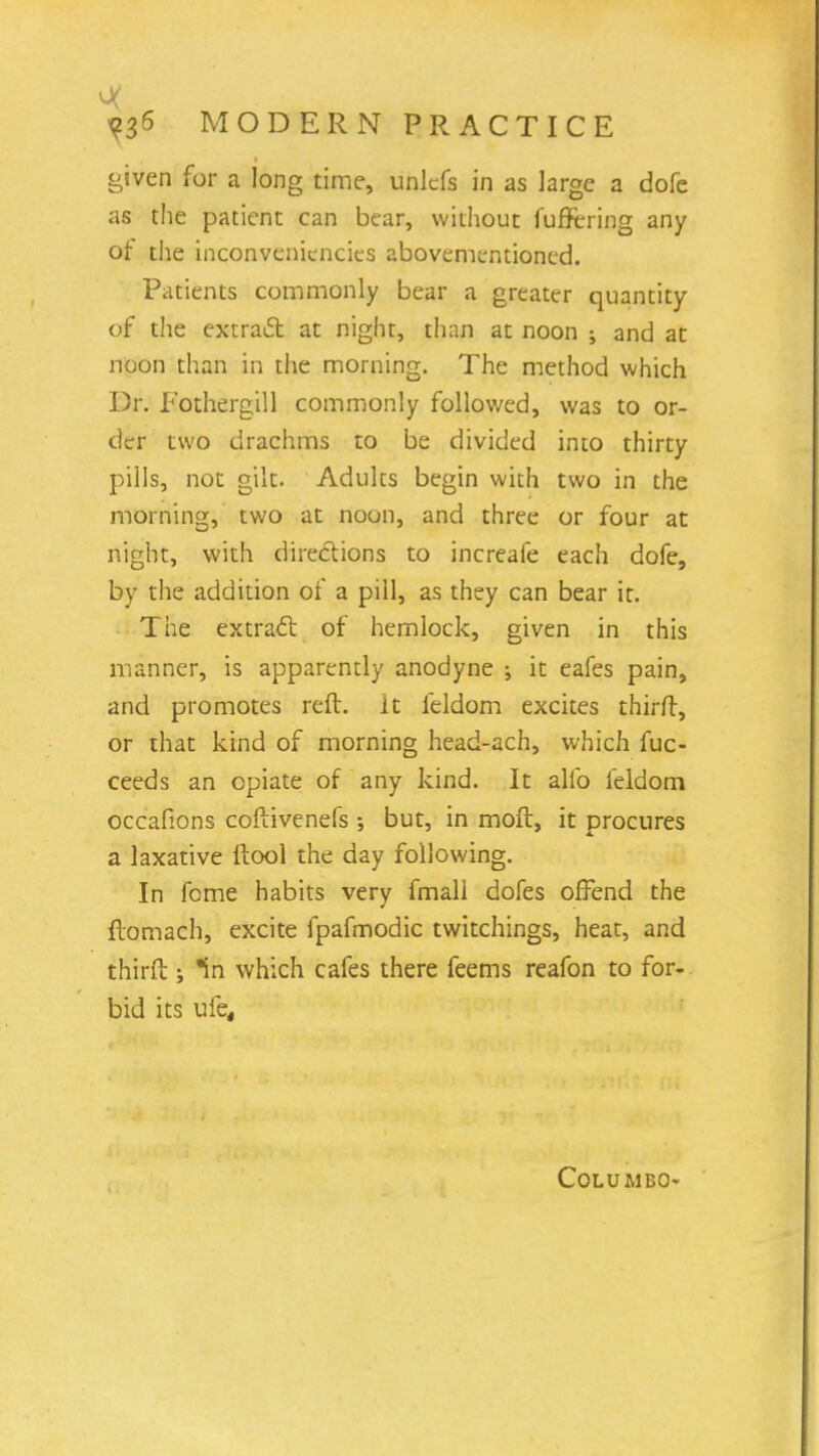 given for a long time, unkfs in as large a dofe as the patient can bear, without fuffering any ot the inconveniencies abovementioned. Patients commonly bear a greater quantity of the extraft at night, than at noon ; and at noon than in the morning. The method which Dr. Fothergill commonly followed, was to or- der two drachms to be divided into thirty pills, not gilt. Adults begin with two in the morning, two at noon, and three or four at night, with directions to increafe each dofe, by the addition of a pill, as they can bear it. The extract of hemlock, given in this manner, is apparently anodyne •, it eafes pain, and promotes reft, it feldom excites thirft, or that kind of morning head-ach, which fuc- ceeds an opiate of any kind. It alio feldom occafions coftivenefs •, but, in moft, it procures a laxative ftool the day following. In fome habits very fmall dofes offend the ftomach, excite fpafmodic twitchings, heat, and thirft ; in which cafes there feems reafon to for- bid its ufe, Columbo-