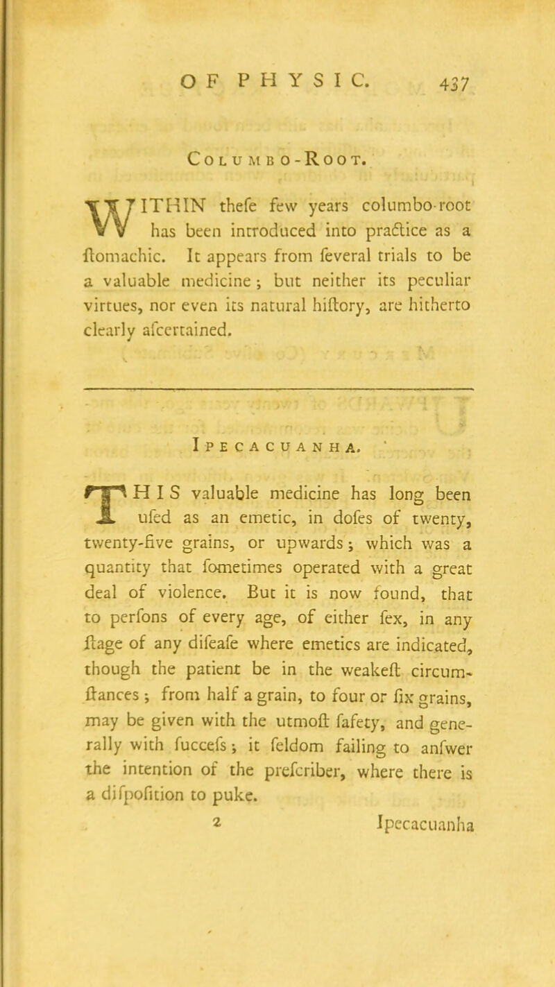 COLUMBO-ROOT. TTT7ITHIN thefe few years columbo-root VV has been introduced into practice as a flomachic. It appears from feveral trials to be a valuable medicine •, but neither its peculiar virtues, nor even its natural hiflory, are hitherto cleaiiv afcertained. 4 Ipecacuanha. f 1 ^ HIS valuable medicine has long been JL ufed as an emetic, in dofes of twenty, twenty-five grains, or upwards; which was a quantity that fometimes operated with a great deal of violence. But it is now found, that to perfons of every age, of either fex, in any ftage of any difeafe where emetics are indicated, though the patient be in the weaken: circum- ftances ; from half a grain, to four or fix grains, may be given with the utmoft fafety, and gene- rally with fuccefs; it feldom failing to anfwer the intention of the prefcriber, where there is a difpofition to puke. 2 Ipecacuanha