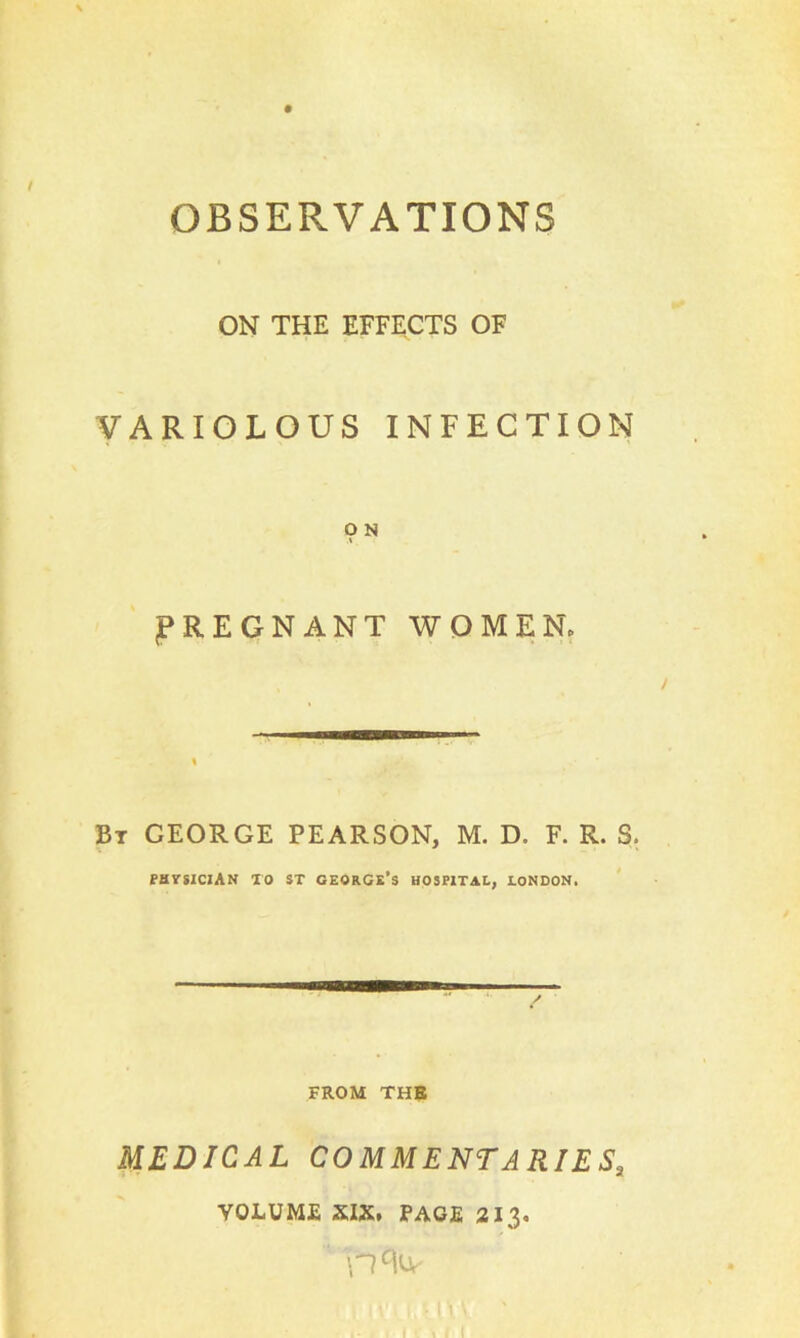 ON THE EFFECTS OF VARIOLOUS INFECTION O N PREGNANT WOMEN, Bt GEORGE PEARSON, M. D. F. R. S. physician to st George’s hospital, London, FROM THE MEDICAL COMMENTARIESa VOLUME XIX, PAGE 213.
