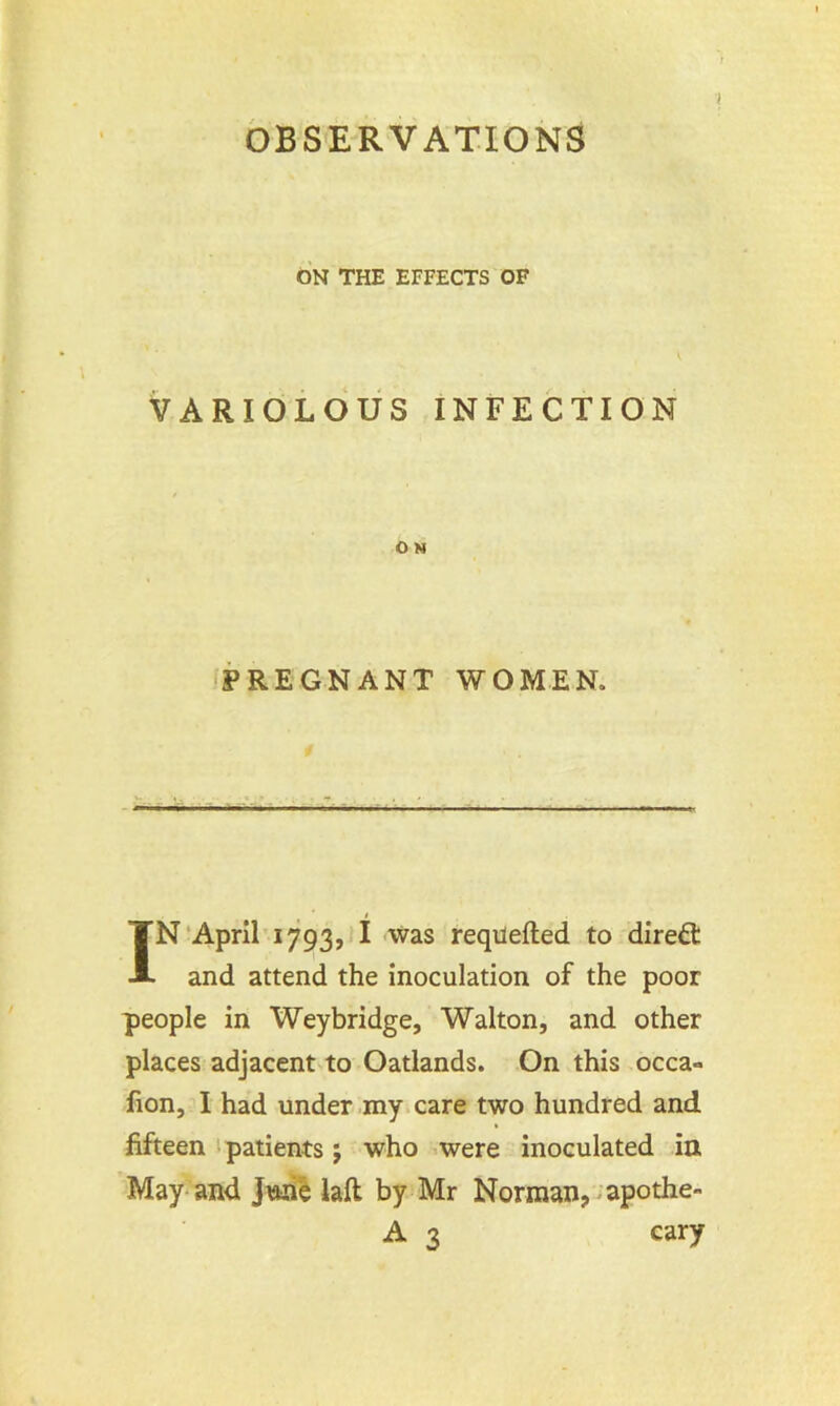 ON THE EFFECTS OF VARIOLOUS INFECTION O N PREGNANT WOMEN. IN April 1793, I was reqilefted to direct and attend the inoculation of the poor people in Weybridge, Walton, and other places adjacent to Oatlands. On this occa- fion, I had under my care two hundred and fifteen patients j who were inoculated in May and June laft by Mr Norman, apothe- A 3 cary