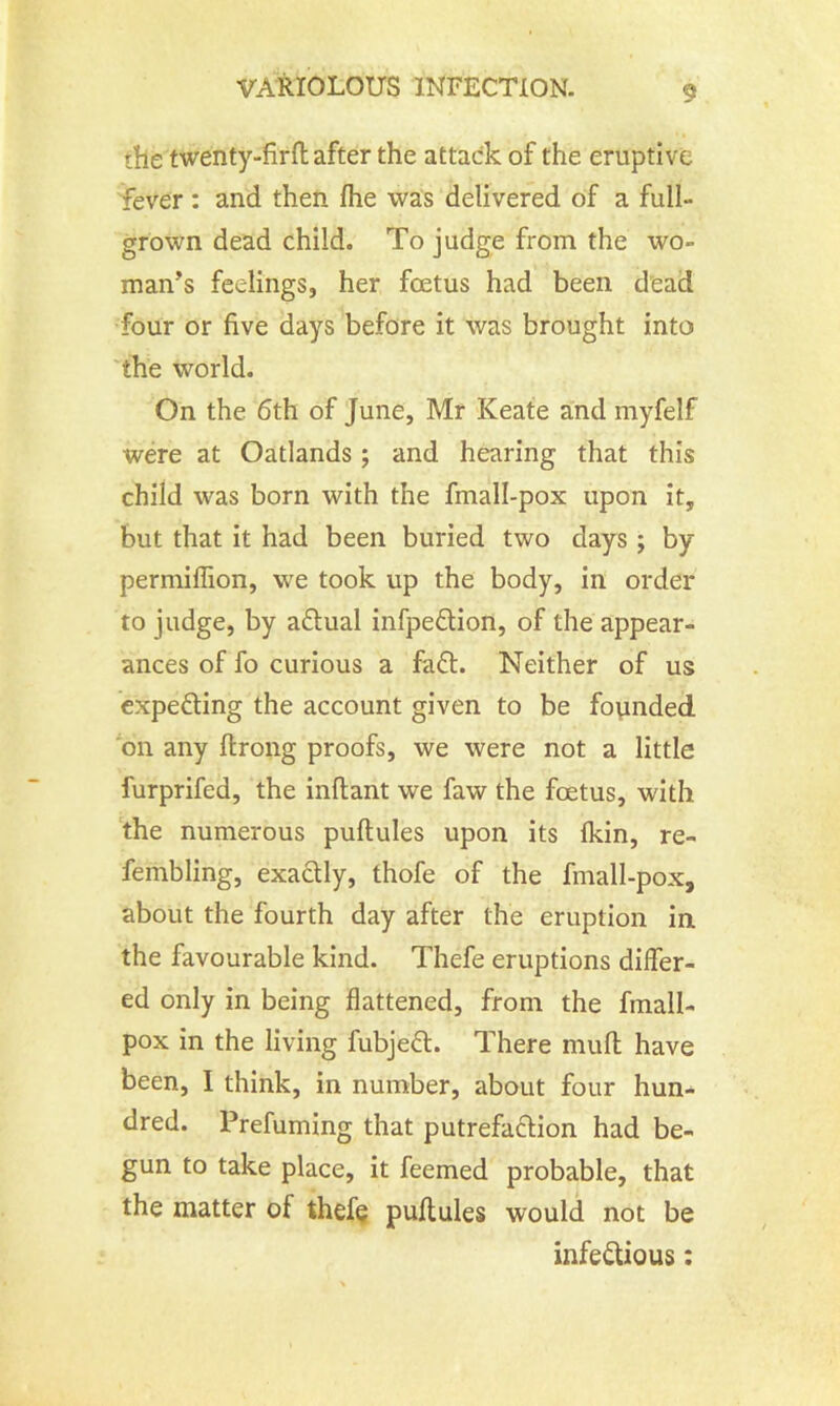 the twenty-firfl after the attack of the eruptive fever : and then fhe was delivered of a full- grown dead child. To judge from the wo- man's feelings, her foetus had been dead four or five days before it was brought into the world. On the 6th of June, Mr Keate and myfelf were at Oatlands ; and hearing that this child was born with the finall-pox upon it, but that it had been buried two days ; by permifiion, we took up the body, in order to judge, by actual infpeCtion, of the appear- ances of fo curious a fa£t. Neither of us expecting the account given to be founded on any ftrong proofs, we were not a little furprifed, the inftant we faw the foetus, with the numerous puftules upon its fkin, re- fembling, exactly, thofe of the finall-pox, about the fourth day after the eruption in the favourable kind. Thefe eruptions differ- ed only in being flattened, from the fmall- pox in the living fubjeft. There muff have been, I think, in number, about four hun- dred. Prefuming that putrefaction had be- gun to take place, it feemed probable, that the matter of thefe puftules would not be infectious: