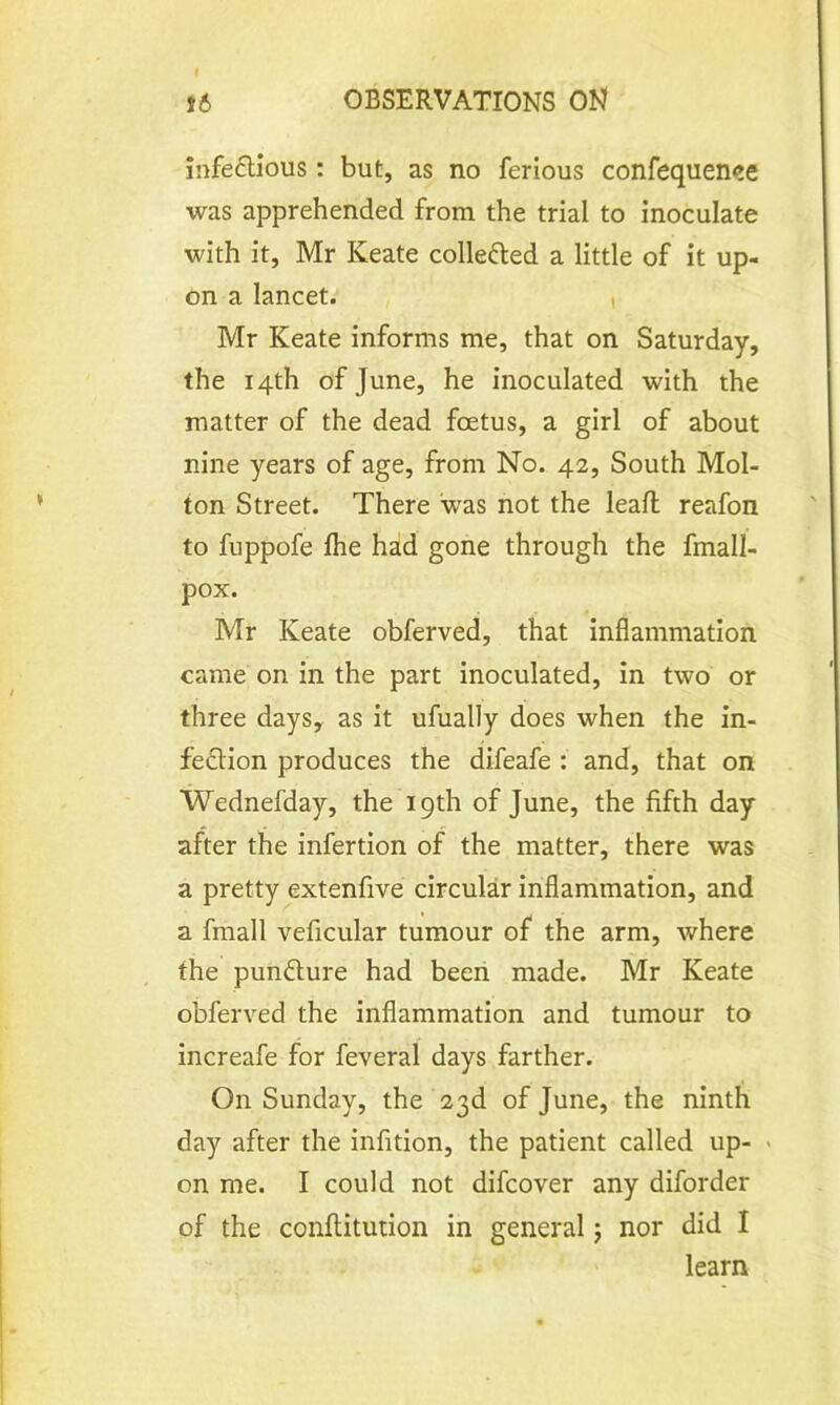 infectious: but, as no ferious confequence was apprehended from the trial to inoculate with it, Mr Keate collected a little of it up- on a lancet. i Mr Keate informs me, that on Saturday, the 14th of June, he inoculated with the matter of the dead foetus, a girl of about nine years of age, from No. 42, South Mol- ton Street. There was not the leaft reafon to fuppofe fhe had gone through the fmall- pox. Mr Keate obferved, that inflammation came on in the part inoculated, in two or three days, as it ufually does when the in- fedtion produces the difeafe : and, that on Wednefday, the 19th of June, the fifth day after the infertion of the matter, there was a pretty extenfive circular inflammation, and a fmall veficular tumour of the arm, where the punfture had been made. Mr Keate obferved the inflammation and tumour to increafe for feveral days farther. On Sunday, the 23d of June, the ninth day after the infition, the patient called up- ■ on me. I could not difcover any diforder of the conftitution in general; nor did I learn