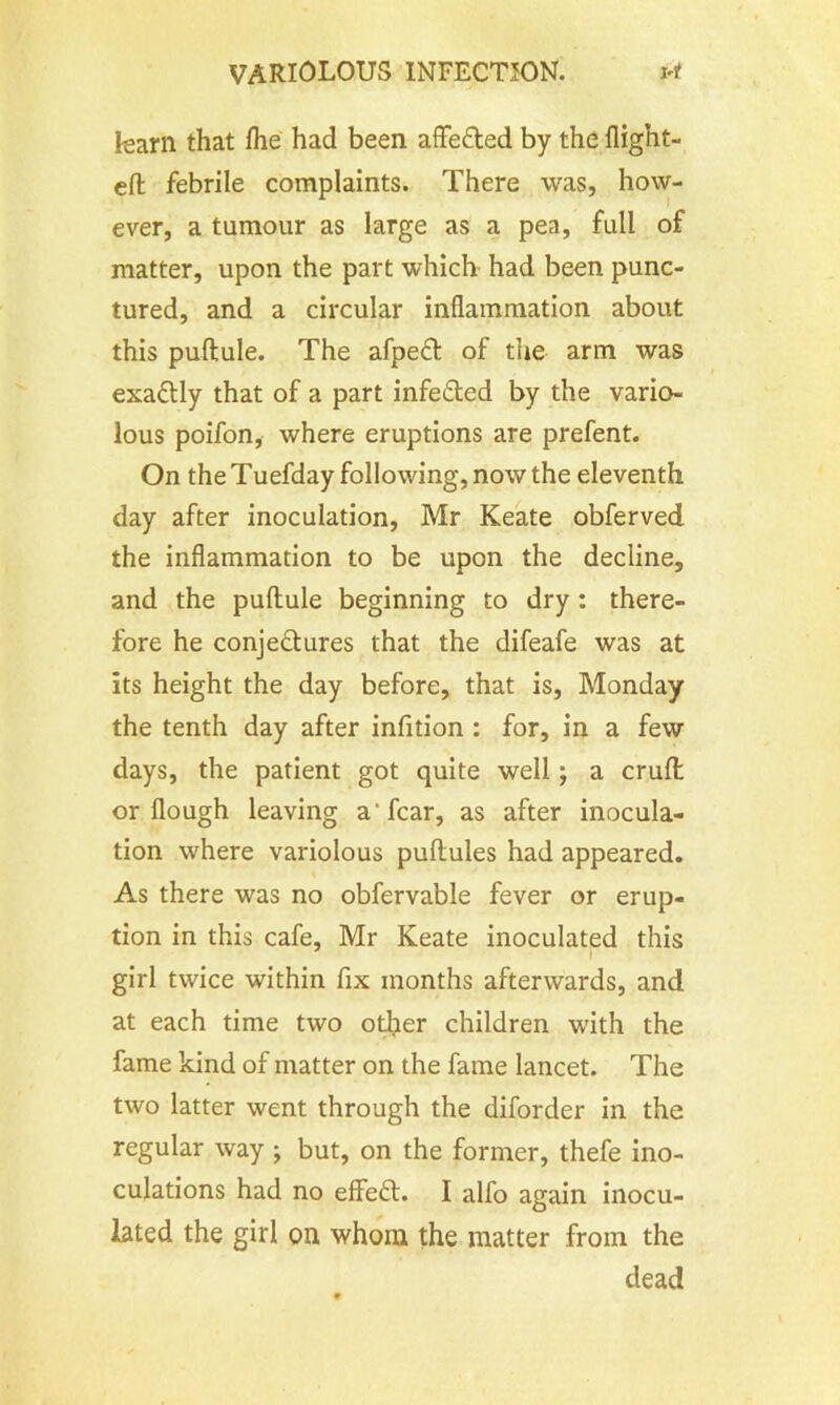 learn that Ihe had been affe&ed by the flight- ed; febrile complaints. There was, how- ever, a tumour as large as a pea, full of matter, upon the part which had been punc- tured, and a circular inflammation about this puftule. The afpeft of the arm was exaflly that of a part infefled by the vario- lous poifon, where eruptions are prefent. On the Tuefday following, now the eleventh day after inoculation, Mr Keate obferved the inflammation to be upon the decline, and the puftule beginning to dry : there- fore he conjectures that the difeafe was at its height the day before, that is, Monday the tenth day after infition : for, in a few days, the patient got quite well ; a cruft or flough leaving a'fear, as after inocula- tion where variolous puftules had appeared. As there was no obfervable fever or erup- tion in this cafe, Mr Keate inoculated this girl twice within fix months afterwards, and at each time two other children with the fame kind of matter on the fame lancet. The two latter went through the diforder in the regular way ; but, on the former, thefe ino- culations had no effeft. I alfo again inocu- lated the girl on whom the matter from the dead