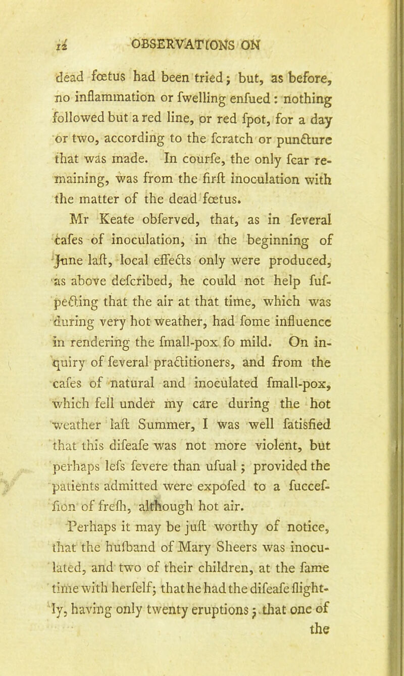 dead fcetus had been tried j but, as before, no inflammation or fwelling enfued: nothing followed but a red line, pr red fpot, for a day or two, according to the fcratch or pun&ure that was made. In courfe, the only fear re- maining, was from the firft inoculation with the matter of the dead fcetus. Mr Keate obferved, that, as in feveral tafes of inoculation, in the beginning of June laft, local effefts only were produced, as above deferibed, he could not help fuf- pefting that the air at that time, which was during very hot weather, had fome influence in. rendering the fmall-pox fo mild. On in- quiry of feveral practitioners, and from the cafes of natural and inoculated fmall-pox, which fell under my care during the hot weather laft Summer, I was well fatisfied that this difeafe was not more violent, but perhaps lefs fevere than ufual; provided the patients admitted were expofed to a fuccef- fion of frelh, although hot air. Perhaps it may be juft worthy of notice, that the hulband of Mary Sheers was inocu- lated, and two of their children, at the fame time with herfelf; that he had the difeafe flight- ly, having only twenty eruptions y that one of the