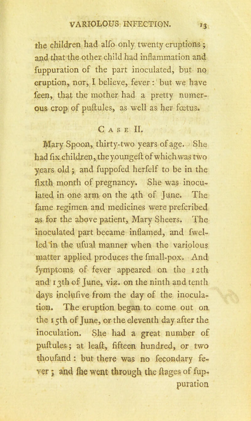 *3 the children had alfo only twenty eruptions; and that the other child had inflammation and fuppuration of the part inoculated, but no- eruption, nor, I believe, fever : but we have feen, that the mother had a pretty numer- ous crop of puftules, as well as her foetus. Case II. Mary Spoon, thirty-two years of age. She had fix children, theyoungeft of which was two years old ; and fuppofed herfelf to be in the flxth month of pregnancy. She was inocu- lated in one arm on the 4th of June. The fame regimen and medicines were prefcribed as for the above patient, Mary Sheers. The * inoculated part became inflamed, and fwel- led in the ufual manner when the variolous matter applied produces the fmall-pox. And fymptoms of fever appeared on the 12th and 13th of June, viz. on the ninth and tenth days inclufive from the day of the inocula- tion. The eruption began to come out on the 15th of June, or the eleventh day after the inoculation. She had a great number of puftules; at leaft, fifteen hundred, or two thoufand: but there was no fecondary fe- ver ; and Ihe went through the ft ages of fup- puration