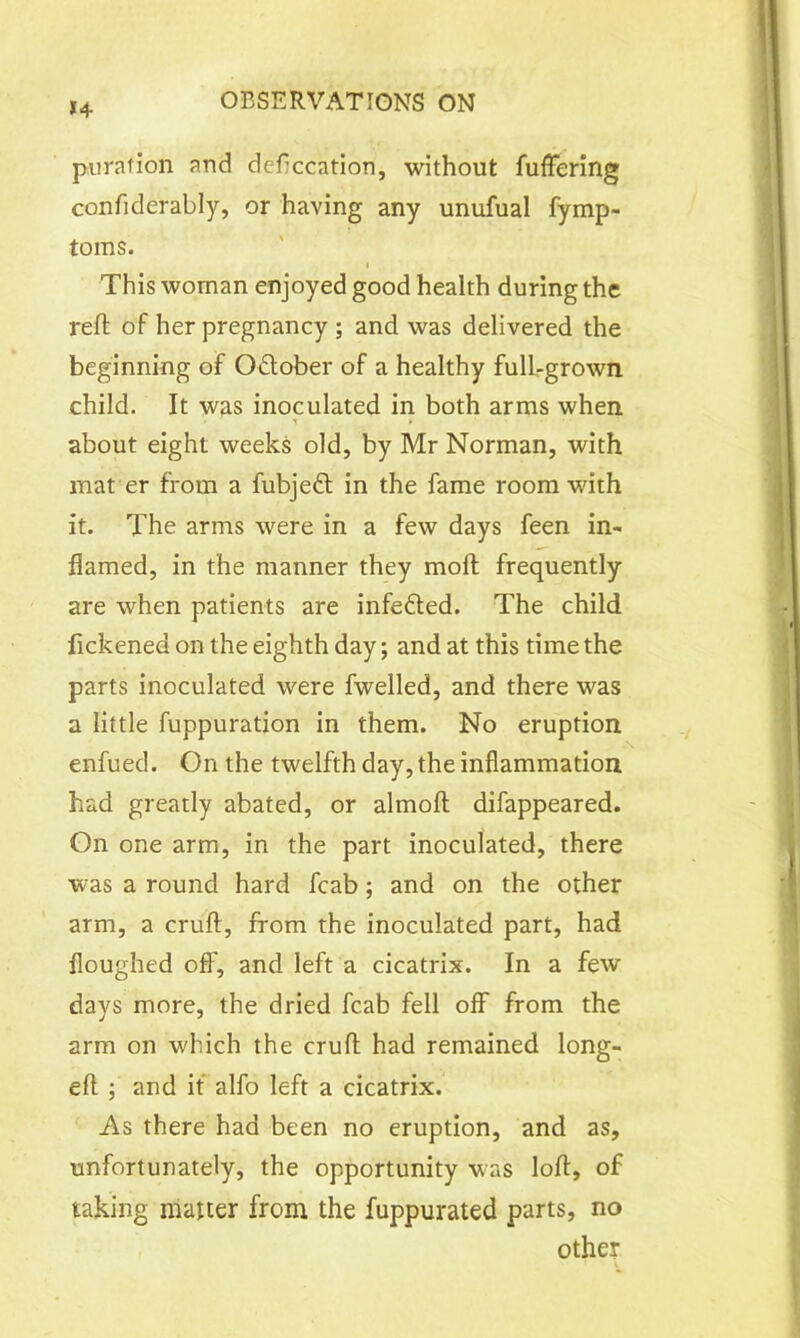 *4 pu rat ion and defecation, without fuffering confiderably, or having any unufual fymp- toms. i This woman enjoyed good health during the reft of her pregnancy ; and was delivered the beginning of O&ober of a healthy full-grown child. It was inoculated in both arms when about eight weeks old, by Mr Norman, with mat er from a fubjedt in the fame room with it. The arms were in a few days feen in- flamed, in the manner they moft frequently are when patients are infedted. The child fickened on the eighth day; and at this time the parts inoculated were fwelled, and there was a little fuppuration in them. No eruption enfued. On the twelfth day, the inflammation had greatly abated, or almoft difappeared. On one arm, in the part inoculated, there was a round hard fcab; and on the other arm, a cruft, from the inoculated part, had floughed off, and left a cicatrix. In a few days more, the dried fcab fell off from the arm on which the cruft had remained long- eft ; and it alfo left a cicatrix. As there had been no eruption, and as, unfortunately, the opportunity was loft, of taking matter from the fuppurated parts, no other