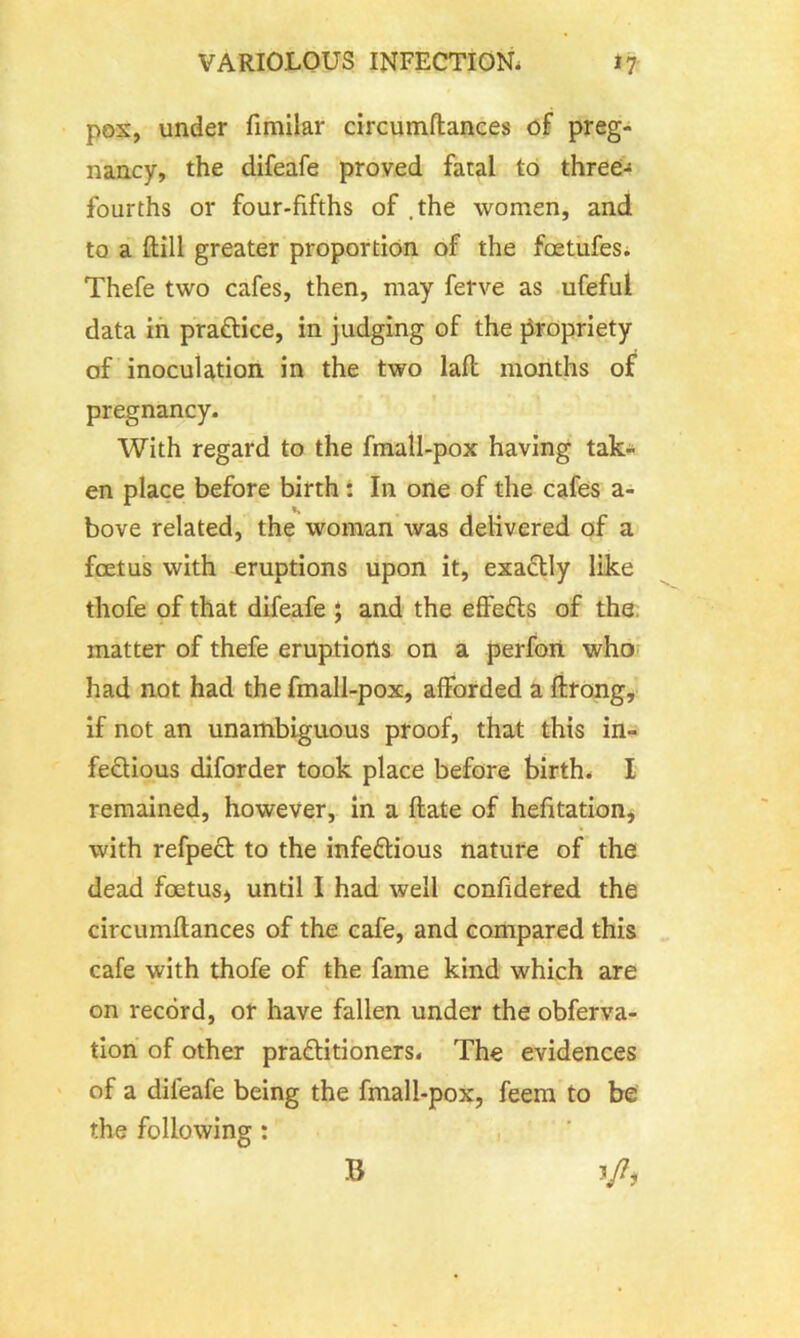 pox, under fimilar circumftances of preg- nancy, the difeafe proved fatal to three- fourths or four-fifths of .the women, and to a ftill greater proportion of the fcetufes. Thefe two cafes, then, may ferve as ufeful data in practice, in judging of the propriety of inoculation in the two laft months of pregnancy. With regard to the fmall-pox having tak- en place before birth: In one of the cafes a- bove related, the woman was delivered of a foetus with eruptions upon it, exactly like thofe of that difeafe ; and the effects of the matter of thefe eruptions on a perfon who had not had the fmall-pox, afforded a ftrong, if not an unambiguous proof, that this in- fectious diforder took place before birth. I remained, however, in a ftate of hefitation, % with refpect to the infectious nature of the dead foetus* until I had well confidered the circumftances of the cafe, and compared this cafe with thofe of the fame kind which are on record, or have fallen under the obferva- tion of other practitioners. The evidences of a difeafe being the fmall-pox, feem to be the following : V7* B