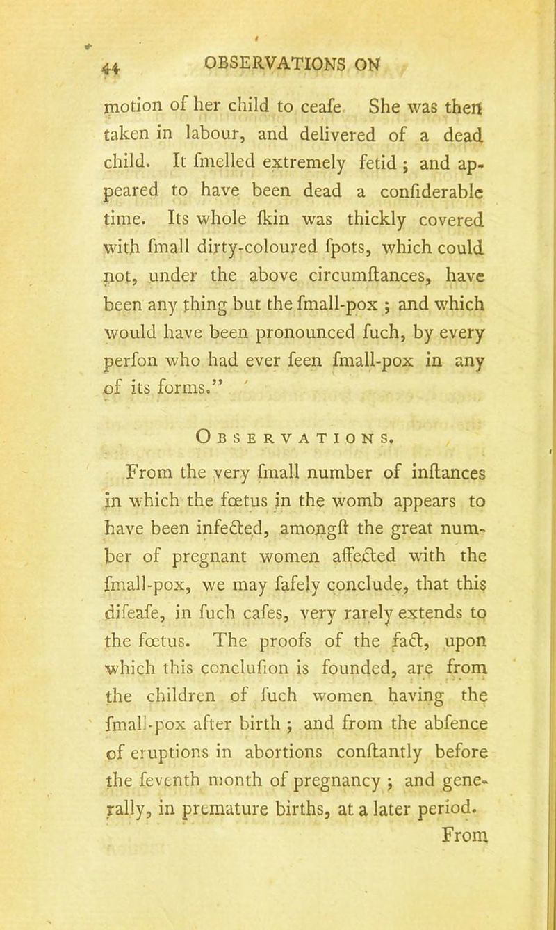 motion of her child to ceafe She was then taken in labour, and delivered of a dead child. It fmelled extremely fetid ; and ap- peared to have been dead a confiderable time. Its whole fkin was thickly covered with fmall dirty-coloured fpots, which could not, under the above circumftances, have been any thing but the fmall-pox ; and which would have been pronounced fuch, by every perfon who had ever feen fmall-pox in any of its forms.” Observations. From the very fmall number of inflances jn which the foetus in the womb appears to have been infected, among!! the great num- ber of pregnant women affected with the fmall-pox, we may fafely conclude, that this difeafe, in fuch cafes, very rarely extends to the foetus. The proofs of the fact, upon which this conclufion is founded, are from the children of fuch women having the fmall-pox after birth ; and from the abfence of eruptions in abortions conftantly before the fevonth month of pregnancy j and gene- rally, in premature births, at a later period. From