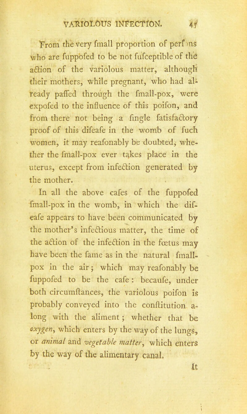From the very fmall proportion of perf ns who are fuppofed to be not fufceptible of thd a&ion of the variolous matter, although their mothers, while pregnant, who had al- ready pafied through the fmall-pox, were expofed to the influence of this poifon, and from there not being a Angle fatisfaclory proof of this difeafe in the womb of fuch women, it may reafonably be doubtedj whe- ther the fmall-pox ever t^kes place in the uterus, except from infection generated by the mother. In all the above cafes of the fuppofed fmall-pox in the womb, in which the dif- eafe appears to have been communicated by the mother’s infectious matter, the time of the aCtion of the infection in the foetus may have been the fame as in the natural fmall- pox in the air; which may reafonably be fuppofed to be the cafe: becaufe, under both circumftances, the variolous poifon is probably conveyed into the conftitution a- long with the aliment; whether that be oxygen, which enters by the way of the lungs, or animal and vegetable matter, which enters by the way of the alimentary canal. it