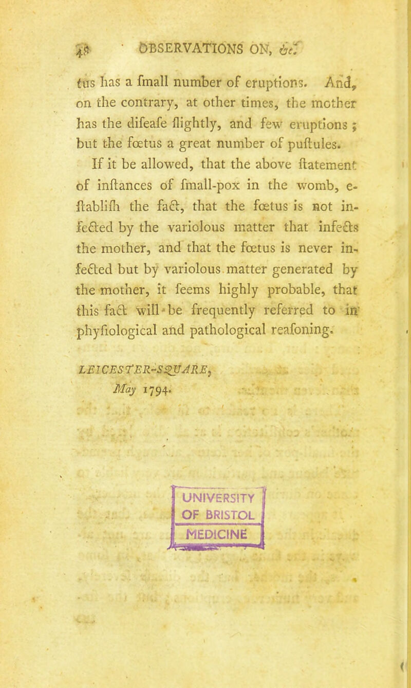 4$ ' OBSERVATIONS ON, 6t1 fus has a fmall number of eruptions. Arid, on the contrary, at other times, the mother has the elifeafe flightly, and few eruptions ; but the foetus a great number of puftules. If it be allowed, that the above flatement of inftances of fmall-pox in the womb, e- flablifh the fact, that the foetus is not in- fected by the variolous matter that infeCts the mother, and that the foetus is never in- fected but by variolous, matter generated by the mother, it feems highly probable, that this fact will be frequently referred to in phyfiological and pathological reafoning. miGES ‘TER-SgUARE, May 1794.
