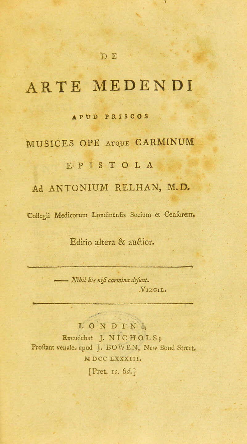 D E ARTE MEDENDI APtTD PRISCOS MUSICES OPE atq.ue CARMINUM EPISTOLA Ad ANTONIUM RELHAN, M.D. Collegu Medicorum Londinenfis Socium et Cenforem» Editio altera & auftior. —— Nihil hie niji carmina defunt. .VlRGlL. L ON D IN I, Excudebat J. NICHOLS; Profhmt venales apud J. BO WEN, New Bond Street. M DCC LXXXI1I. [Prct. ix. bd.]