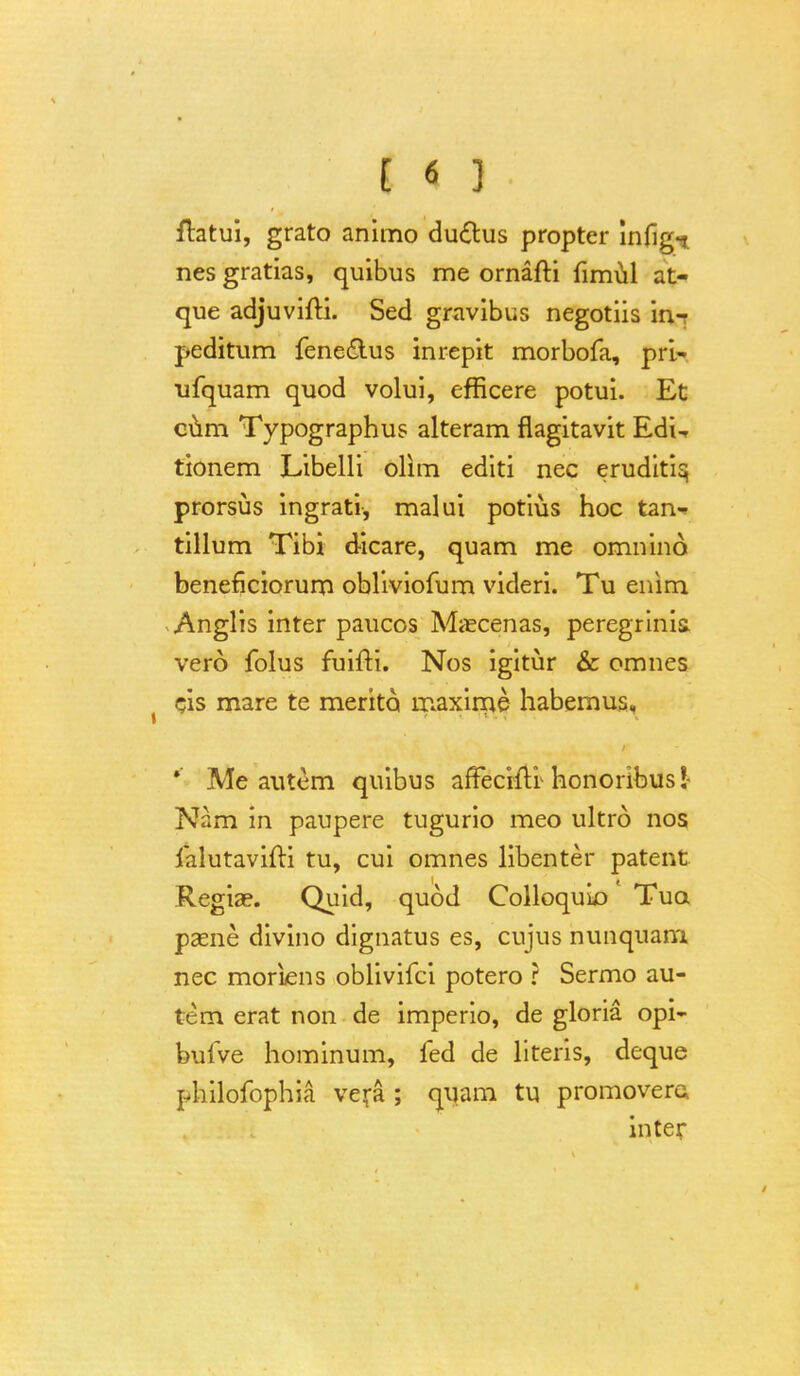 ftatui, grato animo du&us propter infigi nes gratias, quibus me ornafti fimul at- que adjuvifti. Sed gravibus negotiis im peditum fenedlus inrepit morbofa, pri- ufquam quod volui, efficere potui. Et cum Typographus alteram flagitavit EdU tionem Libelli olim editi nec eruditisj prorsus ingrati, malui potius hoc tan-> tillum Tibi dicare, quam me omnind beneficiorum obliviofum videri. Tu enim Anglis inter paucos Maecenas, peregrinis. vero folus fuifti. Nos igitur & omnes cis mare te merito maxime habemus, ' Me autem quibus affeciflr honoribus ! Nam in paupere tugurio meo ultrd nos jfalutavifti tu, cui omnes libenter patent Regiae. Quid, quod Colloquio Tua psene divino dignatus es, cujus nunquam. nec moriens oblivifci potero r Sermo au- tem erat non de imperio, de gloria opi- bulve hominum, fed de literis, deque philofophia vera ; quam tu promovera inter