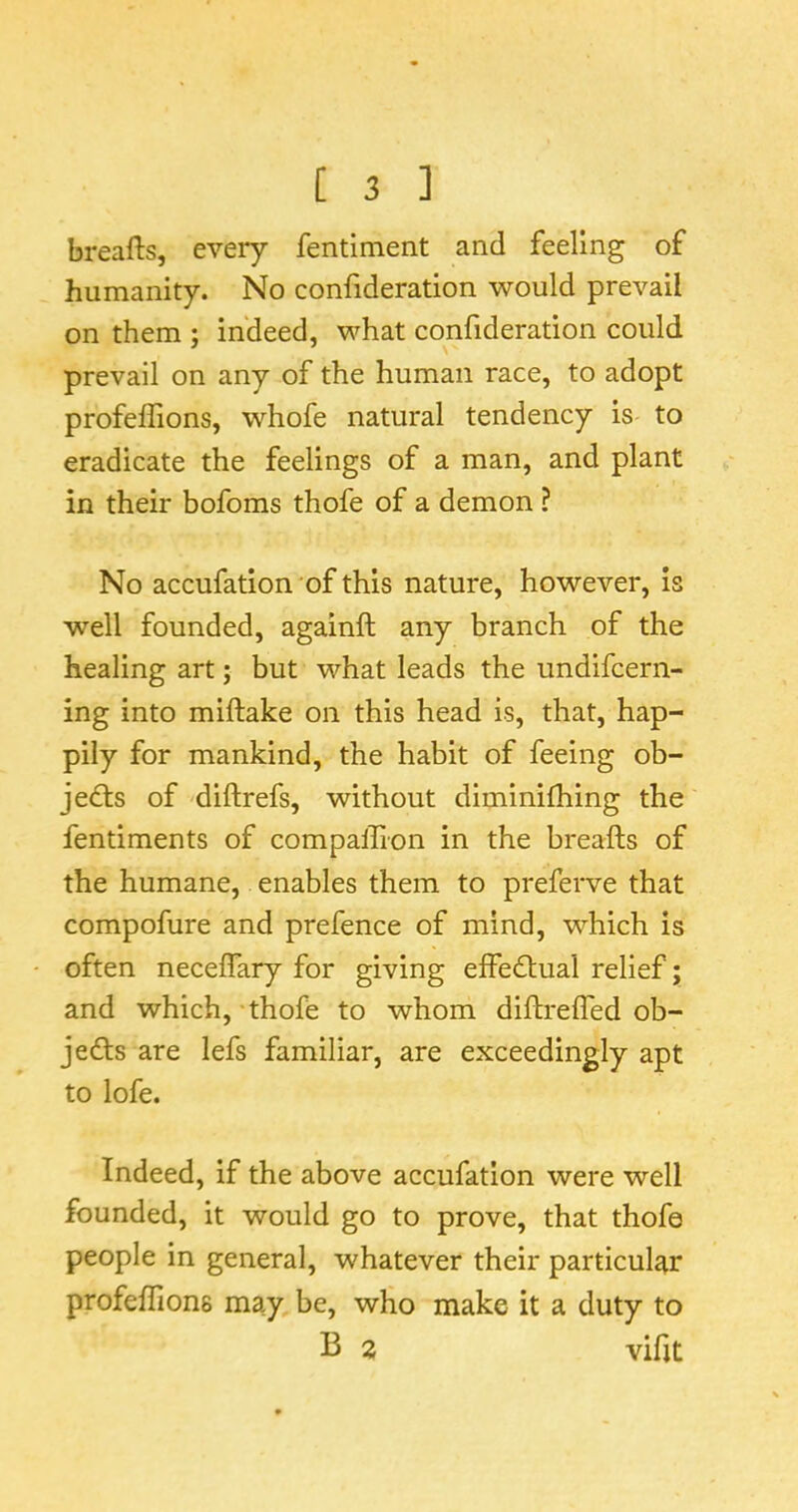 breafts, every fentiment and feeling of humanity. No confideration would prevail on them ; indeed, what confideration could prevail on any of the human race, to adopt profeffions, whofe natural tendency is to eradicate the feelings of a man, and plant in their bofoms thofe of a demon ? No accufation of this nature, however, is well founded, againft any branch of the healing art; but what leads the undifcern- ing into miftake on this head is, that, hap- pily for mankind, the habit of feeing ob- jedts of diftrefs, without diminifhing the fentiments of compalTIon in the breafts of the humane, enables them to preferve that compofure and prefence of mind, which is often neceffary for giving effectual relief; and which, thofe to whom diftrelfed ob- jeds are lefs familiar, are exceedingly apt to lofe. Indeed, if the above accufation were well founded, it would go to prove, that thofe people in general, whatever their particu^r profeffions may be, who make it a duty to B 2 vifit