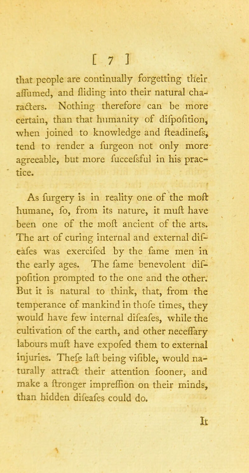 that people are continually forgetting their affiimed, and Aiding into their natural cha- radters. Nothing therefore can be more certain, than that humanity of difpoAtion, when joined to knowledge and fteadinefs, tend to render a furgeon not only more- agreeable, but more fuccefsful in his prac- tice. As furgery is in reality one of the moft humane, fo, from its nature, it muft have been one of the moA ancient of the arts. The art of curing internal and external dif“ eafes was exercifed by the fame men in the early ages. The fame benevolent dif- pofition prompted to the one and the other. But it is natural to think, that, from the temperance of mankind in thofe times, they would have few internal difeafes, while the cultivation of the earth, and other neceffary labours muft have expofed them to external injuries. Thefe laft being vifible, would na- turally attradl their attention fooner, and make a ftronger impreflion on their minds, than hidden difeafes could do. It