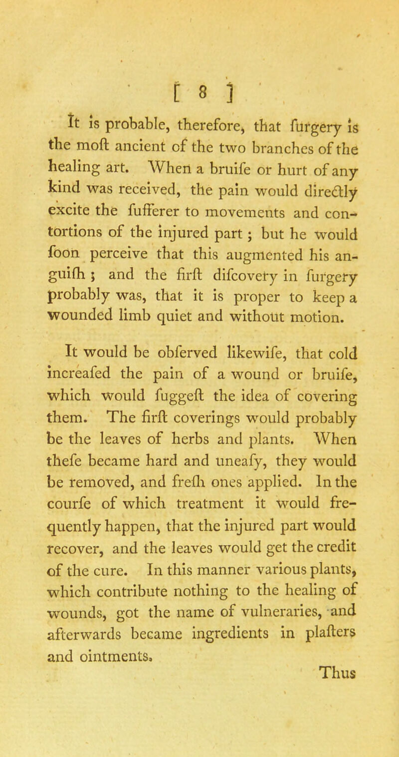 It IS probable, therefore, that furgery is the moft ancient of the two branches of the healing art. AVhen a bruife or hurt of any kind was received, the pain would diredlly excite the fufferer to movements and con- tortions of the injured part; but he would foon perceive that this augmented his an- guifh ; and the firft difcovety in furgery probably was, that it is proper to keep a wounded limb quiet and without motion. It would be obferved likewife, that cold increafed the pain of a wound or bruife, which would fuggeft the idea of covering them. The firfl coverings would probably be the leaves of herbs and plants. When thefe became hard and uneafy, they would be removed, and frefli ones applied. In the courfe of which treatment it would fre- quently happen, that the injured part would recover, and the leaves would get the credit of the cure. In this manner various plants, which contribute nothing to the healing of wounds, got the name of vulneraries, and afterwards became ingredients in plafters and ointments. Thus