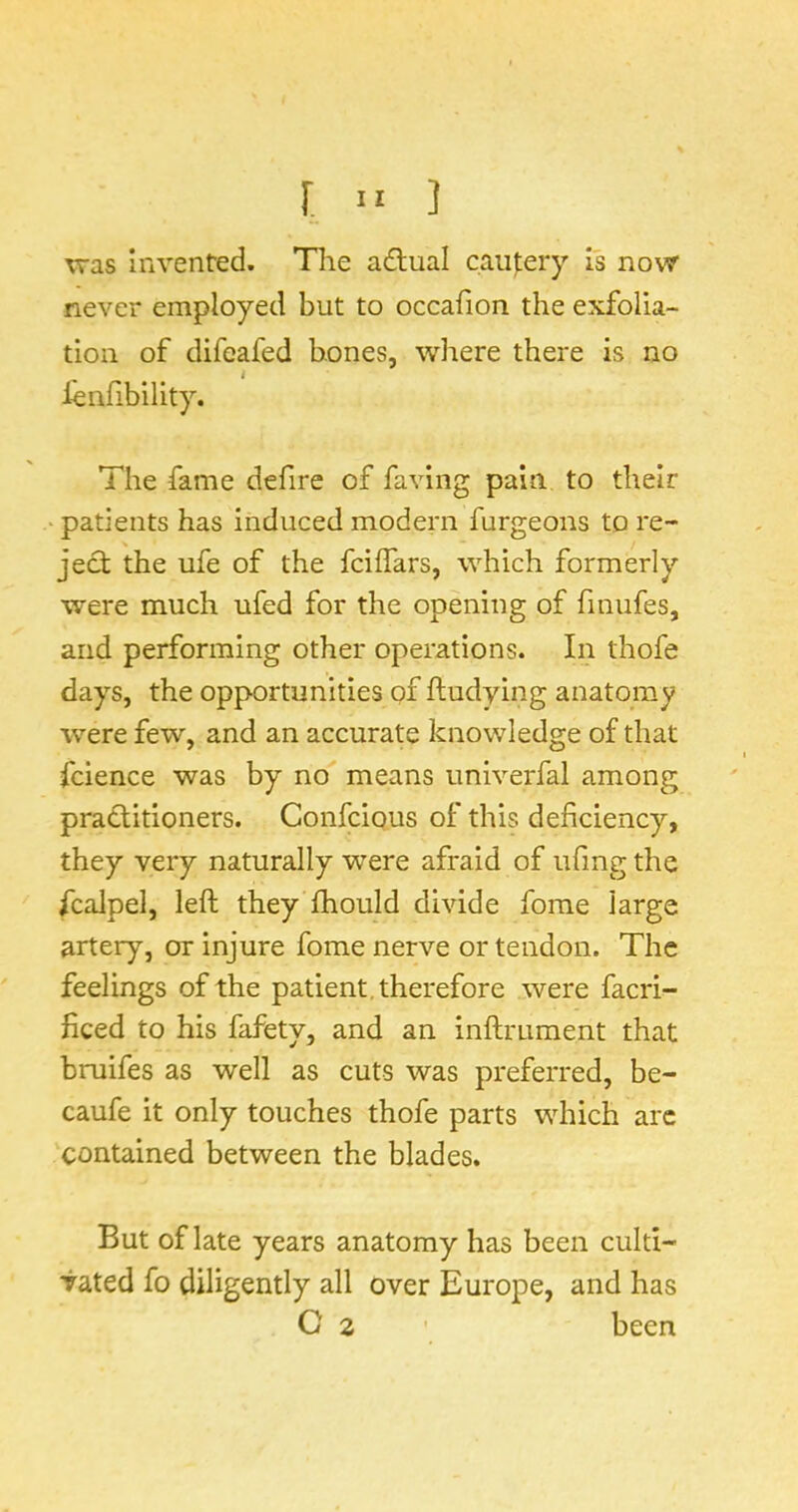 was invented. Tlie adlual cau);ery Is novsr never employed but to occafion the exfolia- tion of difeafed bones, where there is no lenfibility. The fame defire of faving pain to their patients has induced modern furgeons to re- ject the ufe of the feiffars, which formerly were much ufed for the opening of finufes, and performing other operations. In thofe days, the opportunities of ftudying anatomy were few, and an accurate knowledge of that fcience was by no means univerfal among practitioners. Confeious of this deficiency, they very naturally were afraid of ufing the fcalpel, left they ftiould divide fome large artery, or injure fome nerve or tendon. The feelings of the patient, therefore were facri- ficed to his fafety, and an inftrument that bruifes as well as cuts was preferred, be- caufe it only touches thofe parts which arc contained between the blades. But of late years anatomy has been culti- vated fo diligently all over Europe, and has G 2 ’ been