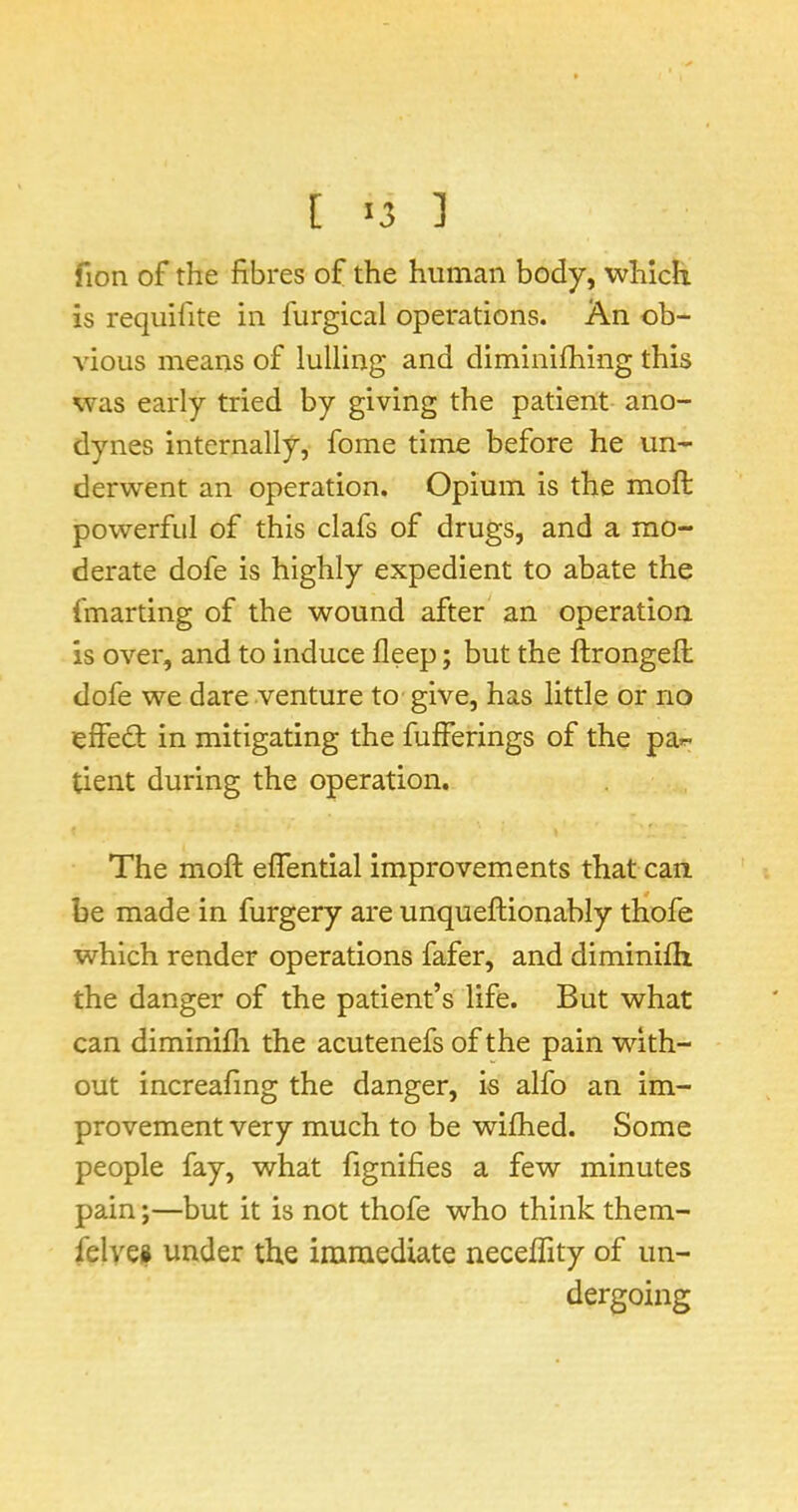 [ >3 ] fion of the fibres of the human body, which is requifite in furgical operations. An ob- vious means of lulling and diminifhing this was early tried by giving the patient ano- dynes internally, fome time before he un- derwent an operation. Opium is the moft powerful of this clafs of drugs, and a mo- derate dofe is highly expedient to abate the fmarting of the wound after an operation, is over, and to induce fleep; but the ftrongefi: dofe we dare venture to give, has little or no effect: in mitigating the fulferings of the par- tient during the operation. The moft effential improvements that can be made in furgery are unqueftionably tliofe which render operations fafer, and diminifti the danger of the patient’s life. But what can diminifti the acutenefs of the pain with- out increafing the danger, is alfo an im- provement very much to be wifhed. Some people fay, what fignifies a few minutes pain •,—but it is not thofe who think them- felvei under the immediate neceflity of un- dergoing