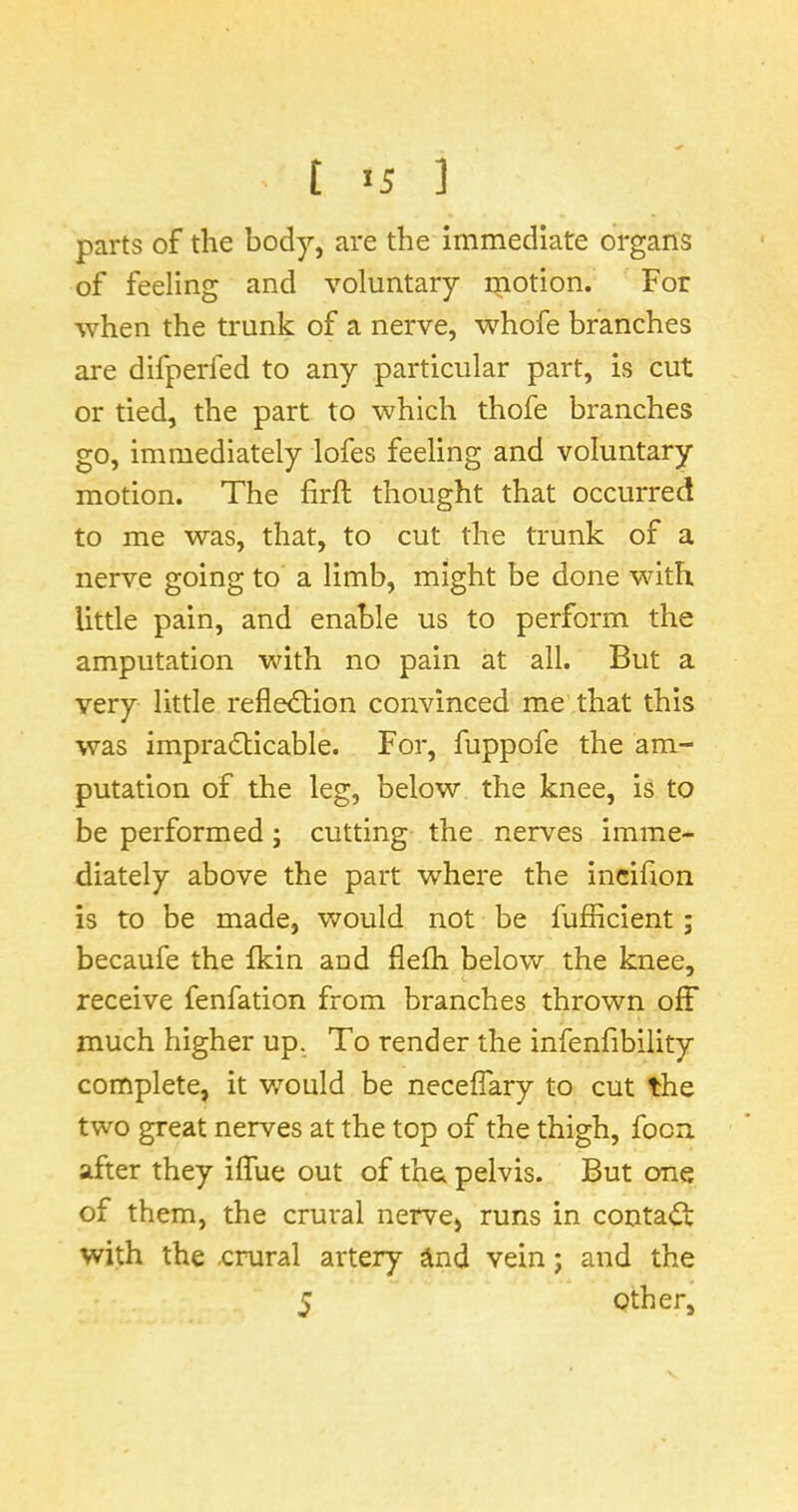 parts of the body, are the immediate organs of feeling and voluntary rnotion. For when the trunk of a nerve, whofe branches are difperfed to any particular part, is cut or tied, the part to which thofe branches go, immediately lofes feeling and voluntary motion. The firft thought that occurred to me was, that, to cut the trunk of a nerve going to a limb, might be done with little pain, and enable us to perform the amputation with no pain at all. But a very little reflection convinced me that this was impracticable. For, fuppofe the am- putation of the leg, below the knee, is to be performed; cutting the nerves imme- diately above the part where the incifion is to be made, would not be fufficient; becaufe the fkin and flefh below the knee, receive fenfation from branches thrown off much higher up. To render the infenfibility complete, it would be necefiary to cut the two great nerves at the top of the thigh, focn after they iffue out of the pelvis. But one of them, the crural nerve, runs in contaCt with the .crural artery ^nd vein j and the