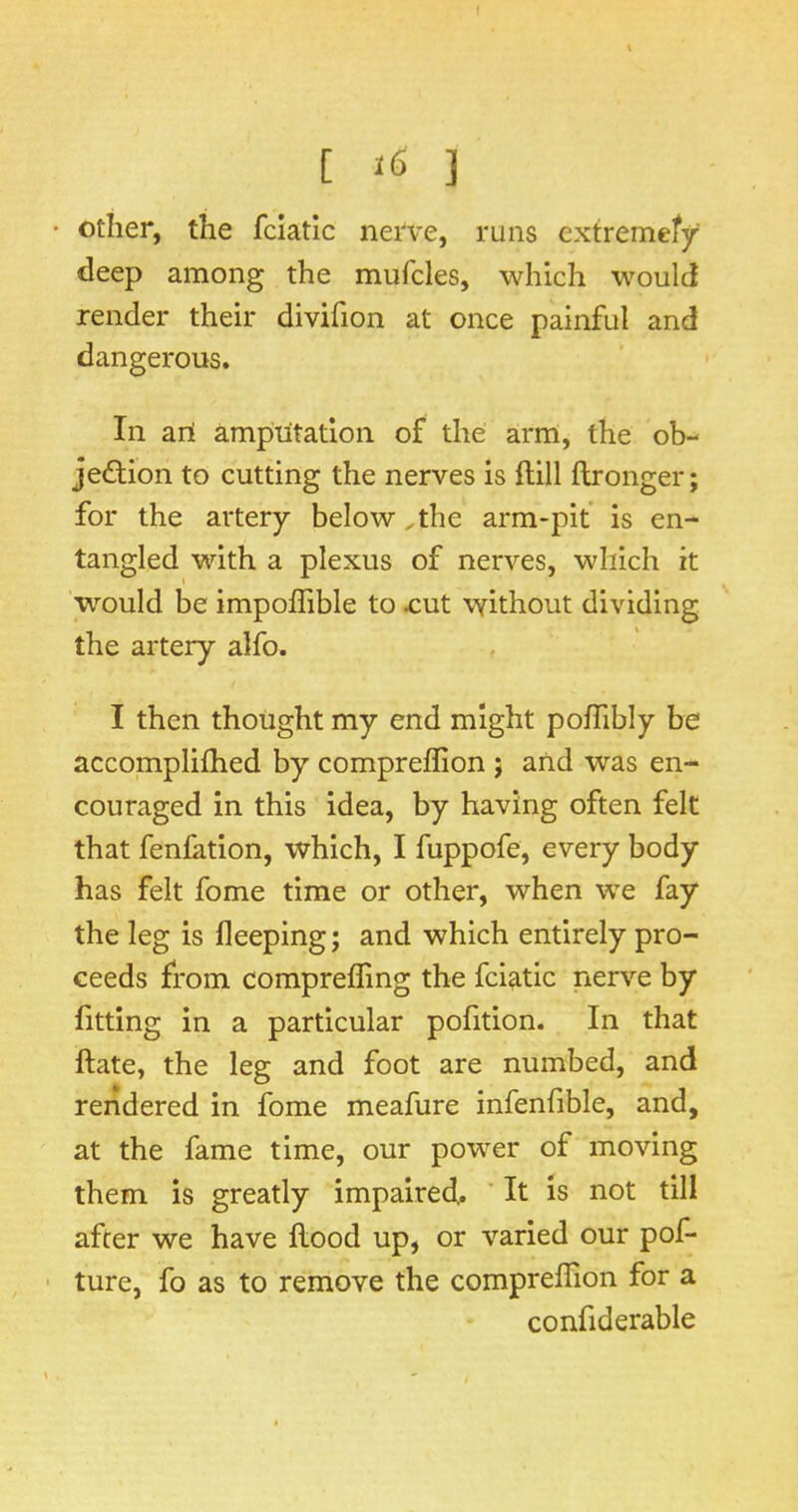 [ ] • Other, the fciatlc nerve, runs extremefy deep among the mufcles, which would render their divifion at once painful and dangerous. In ail ampiitation of the arm, the ob- jection to cutting the nerves is ftill ftronger; for the artery below ^the arm-pit is en- tangled with a plexus of nerves, which it 'would be impoffible to ^ut \vithout dividing the artery alfo. I then thought my end might pofhbly be accomplifhed by compreflion j and was en- couraged in this idea, by having often felt that fenfation, which, I fuppofe, every body has felt fome time or other, when we fay the leg is fleeping; and which entirely pro- ceeds from comprelTmg the fciatic nerve by fitting in a particular pofition. In that ftate, the leg and foot are numbed, and rendered in fome meafure infenlible, and, at the fame time, our power of moving them is greatly impaired.. It is not till after we have flood up, or varied our pof- ture, fo as to remove the compreflion for a confiderable