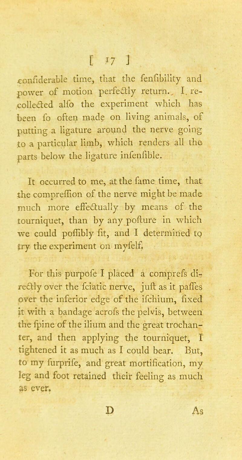 [ J7 J x:onficlerable time, that the fenfibillty and power of motion perfectly return., I. re- (Colleded alfo the experiment which has been fo often made on living animals, of putting a ligature around the nerve going to a particular limb, which renders all th© parts below the ligature infenfible. It occurred to me, at the fame time, that the compreffion of the nerve might be made much more effedlually by means of the tourniquet, than by any pofture in which we could poflibly fit, and I deterniiried to try the experiment on myfelf. For this pui*pofe I placed a comprefs di- redlly ovet the fciatic nerve, juft as it pafles over the inferior edge of the ifchium, fixed it with a bandage acrofs the pelvis, between the fpine of the ilium and the great trochan- ter, and then applying the tourniquet, I tightened it as much as I could bear. But, to my furprife, and great mortification, my leg and foot retained their feeling as much as ever. D As