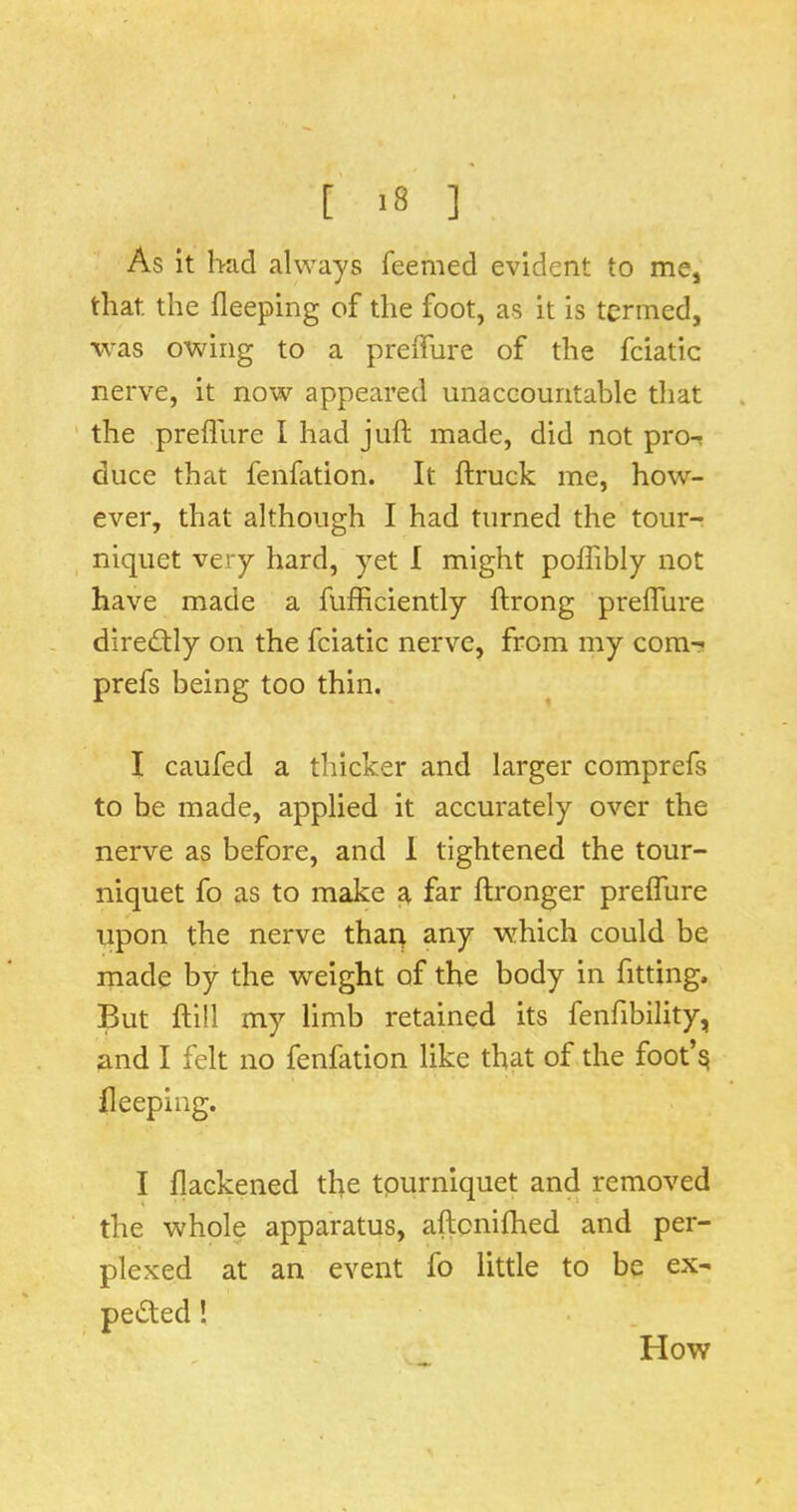 As it had always feemed evident to mCj that the fleeping of the foot, as it is termed, was owing to a preifure of the fciatic nerve, it now appeared unaccountable that the prefllire I had juft made, did not pro-? duce that fenfation. It ftruck me, how- ever, that although I had turned the tour- niquet very hard, yet I might poflibly not have made a fufficiently ftrong prefture diredlly on the fciatic nerve, from my cora- prefs being too thin. I caufed a thicker and larger comprefs to be made, applied it accurately over the nerve as before, and 1 tightened the tour- niquet fo as to make a far ftronger prefture upon the nerve thaq any which could be made by the weight of the body in fitting. But ftill my limb retained its fenfibility, and I felt no fenfation like that of the foot’^ fleeping. I flackened the tourniquet and removed the whole apparatus, aftonifhed and per- plexed at an event fo little to be ex- pected I How