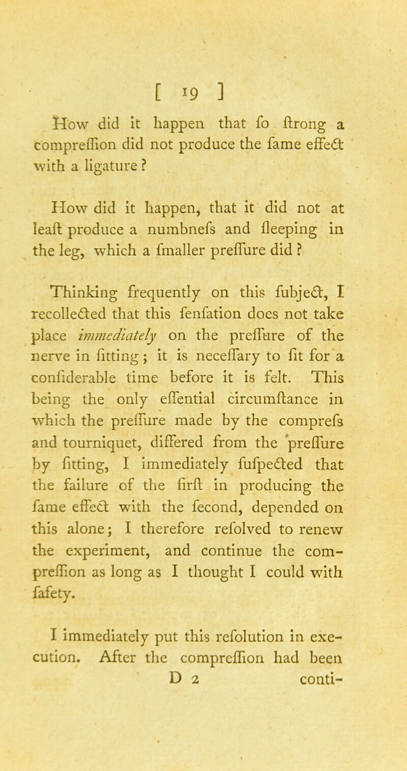 How did It happen that fo ftrong a compreffion did not produce the fame effe<St: with a ligature ? How did it happen, that it did not at leaft produce a numbnefs and lleeping in the leg, which a fmaller preffure did ? Thinking frequently on this fubjed:, I recollected that this fenfation does not take place immediately on the prelTure of the nerve in fitting; it is neceifary to fit for a confiderable time before it is felt. This being the_ only eflential circumftance in which the prefiiire made by the comprefs and tourniquet, differed from the preffure by fitting, I immediately fufpeCfed that the failure of the firfl in producing the fame effect with the fecond, depended on this alone; I therefore refolved to renew the experiment, and continue the com- preffion as long as I thought I could with fafety. I immediately put this refolution in exe- cution. After the compreffion had been D 2 conti-