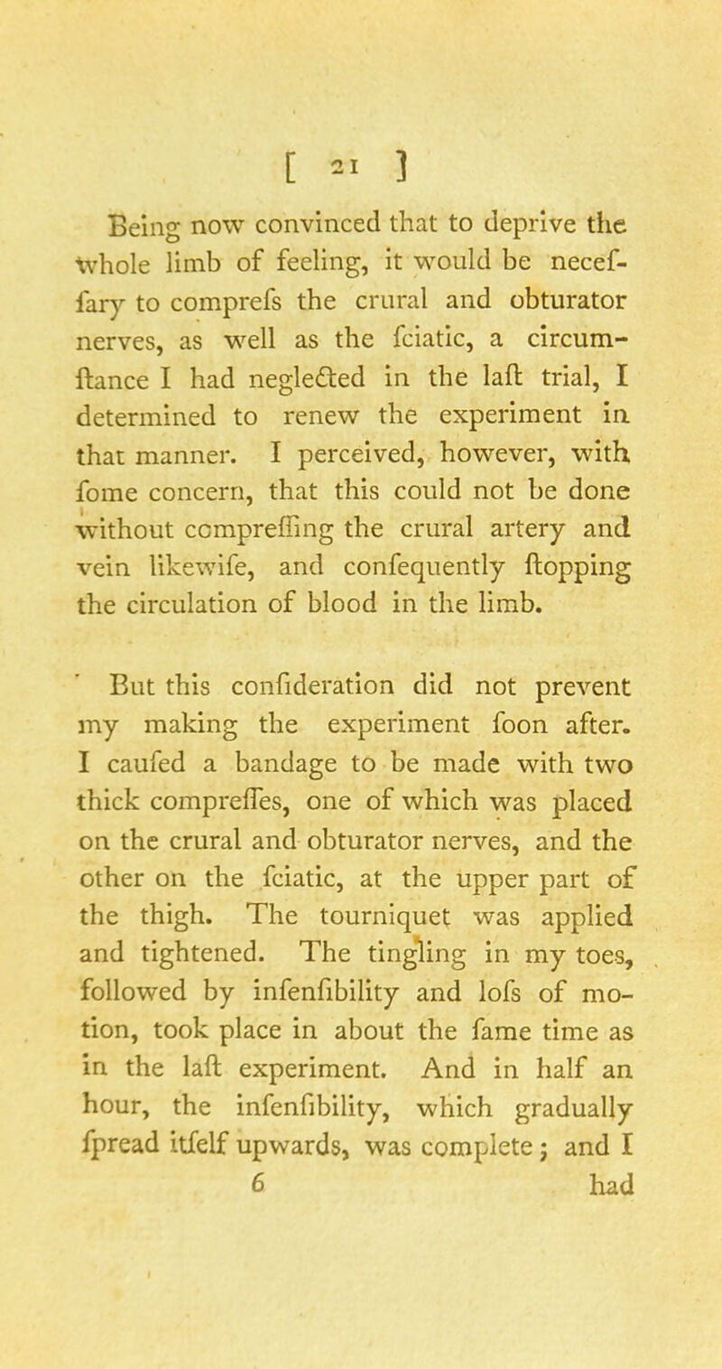 Being now convinced that to deprive the tvhole limb of feeling, it would be necef- far}’- to comprefs the crural and obturator nerves, as well as the fciatic, a circum- ftance I had neglected in the laft trial, I determined to renew the experiment in that manner. I perceived, however, with fome concern, that this could not be done without cempreffing the crural artery and vein likewife, and confequently hopping the circulation of blood in the limb. But this confideration did not prevent my making the experiment foon after. I caufed a bandage to be made with two thick compreffes, one of which was placed on the crural and obturator nerves, and the other on the fciatic, at the upper part of the thigh. The tourniquet was applied and tightened. The ting*ling in my toes, followed by infenfibility and lofs of mo- tion, took place in about the fame time as in the laft experiment. And in half an hour, the infenfibility, which gradually Ipread itfelf upwards, was complete j and I 6 had