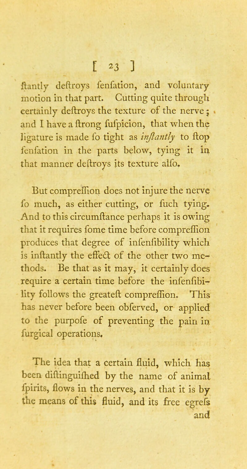 llantly deftroys fenfation, and voluntary motion in that part. Cutting quite through certainly deftroys the texture of the nerve 5 . and I have a ftrong fufpicion, that when the ligature is made fo tight as injiantly to ftop fenfation in the parts below, tying it in. that manner deftroys its texture alfo. But compreflion does not injure the nerve fo much, as either cutting, or fuch tying. And to this circumftance perhaps it is owing that it requires fome time before compreflion produces that degree of infenfibility which is inftantly the effecft of the other two me- thods. Be that as it may, it certainly does require a certain time before the infenfibi- lity follows the greateft compreflTion. This has never before been obferved, or applied to the purpofe of preventing the pain in furgical operations. The idea that a certain fluid, which has been diftinguilhed by the name of animal fpirits, flows in the nerves, and that it is by the means of this fluid, and its free egrel^ and