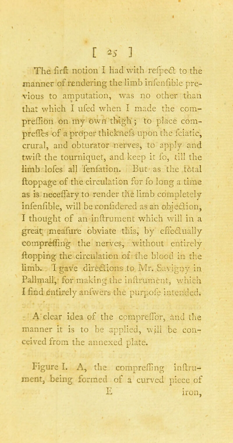 [ 25 ] The hrft notion I had with refpedl to the manner of rendering the limb infenlible pre- vious to amputation, was no other than that which I ufed when I made the com- preflion on my own tl>igh'; to place com- prefles of a prdper thicknefs upon the fciatic, crural, and obturator nerves, to apply and twift the tourniquet, and keep it fo, till the limb lofes all Tenfation. But as the tbtal ftoppage of the circulation for fo long a time as is necelTary to render the limb completely infenfible, will be confidered as an objection, I thought of an inftrument which will in a great meafure obviate this, by effedually compr^ing the nerves, without entirely flopping the<.circu1ation of -the blood in the limb. I gave diredions to Mr. Savigny in Pallmall,- for making the inftmment, which I find entirely anfwers the purpoie intended. A'clear idea of the ccmprefibr, and the manner it is to be applied, will be con- ceived from the annexed plate. Figure I. A, the comprefling inflru- raent, being formed of a curved piece of F. iron.