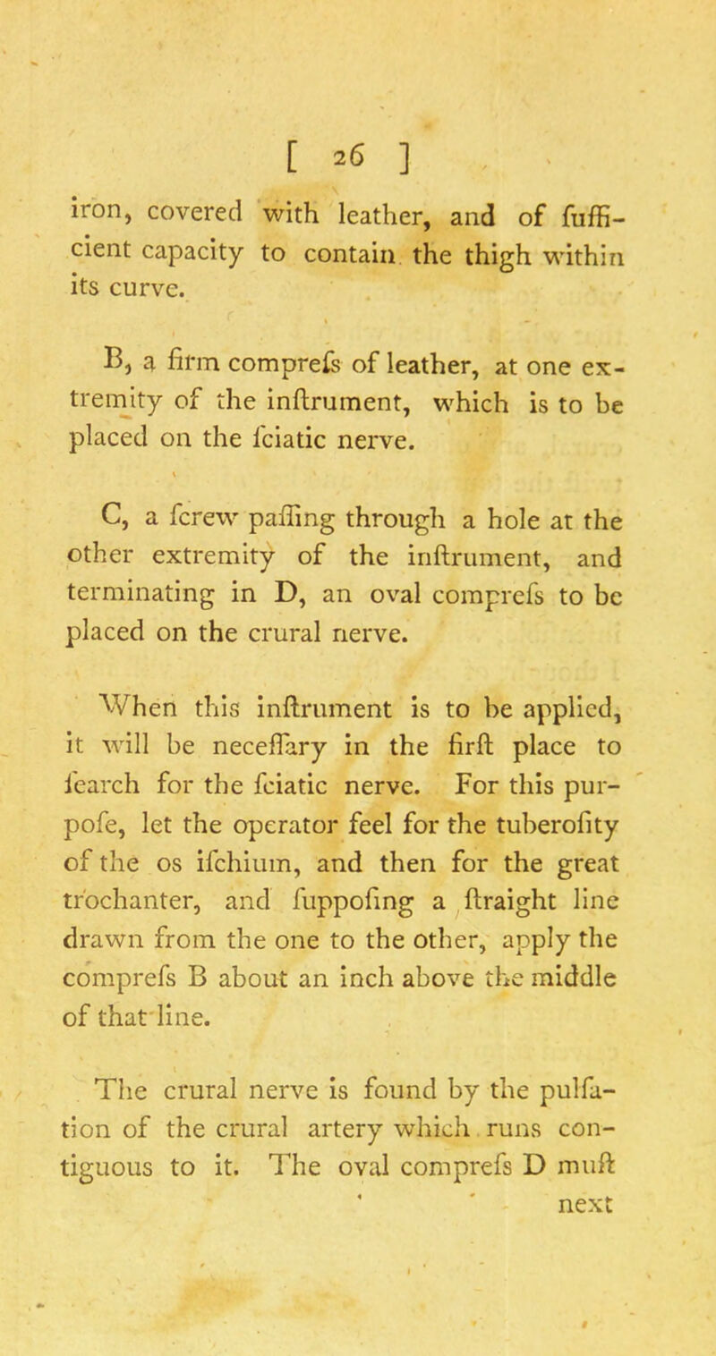 iron, covered with leather, and of fuffi- cient capacity to contain the thigh within its curve. B, a firm comprefs of leather, at one ex- tremity of the inftrument, which is to be placed on the fciatic nerve. C, a fcrew paffing through a hole at the other extremity of the inftrument, and terminating in D, an oval comprefs to be placed on the crural nerve. When this inftrument is to be applied, it will be neceflary in the firft place to fearch for the fciatic nerve. For this pur- pofe, let the operator feel for the tuberofity of the os ifehium, and then for the great trochanter, and fuppofing a ftraight line drawn from the one to the other, apply the comprefs B about an inch above the middle of that'line. The crural nerve is found by the pulfa- tion of the crural artery which runs con- tiguous to it. The oval comprefs D muft ' ' next