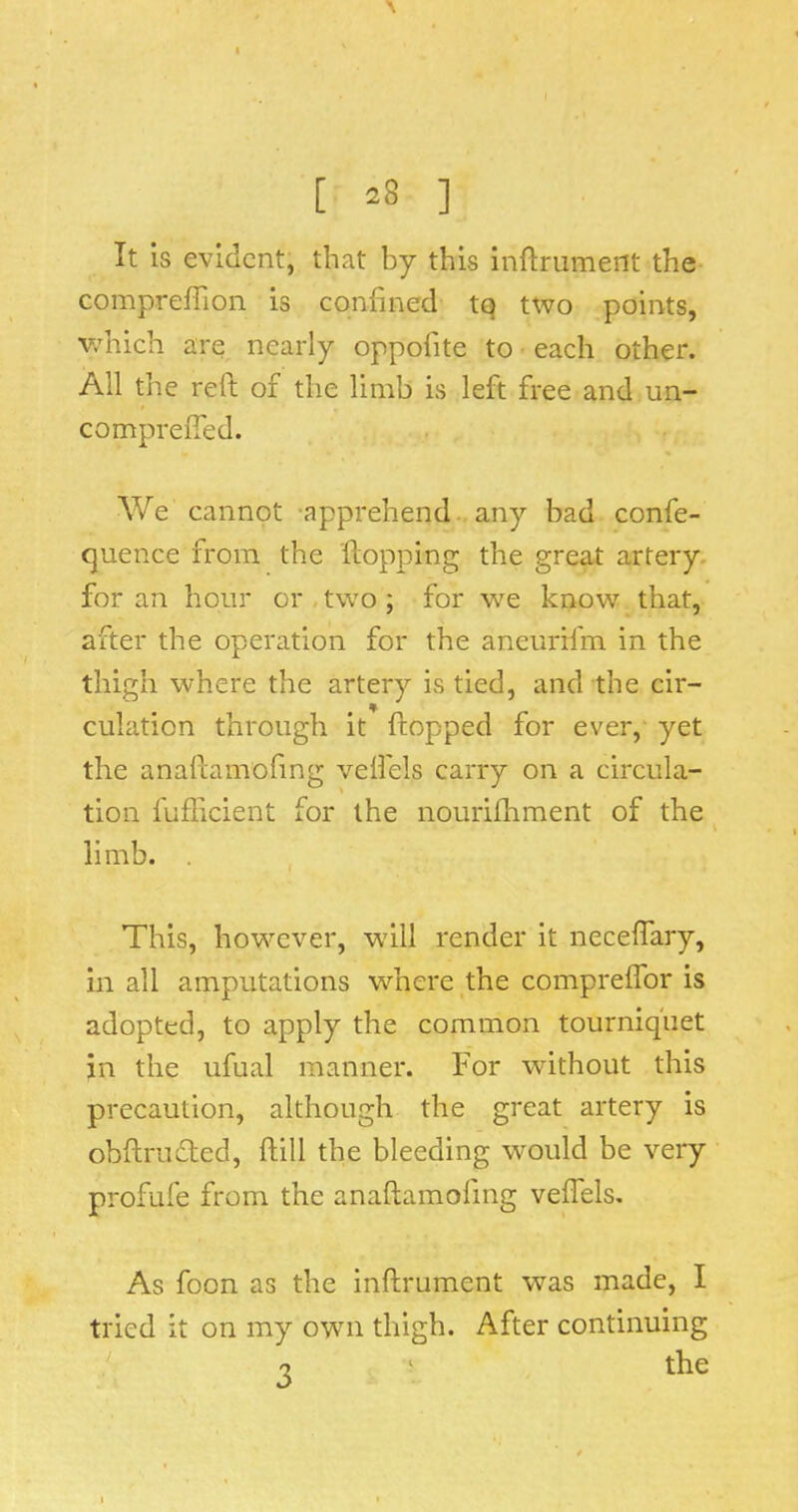 [ ^8 ] It is evident, that by this inftmment the- comprefTion is confined tQ two points, v/hich are nearly oppofite to each other. All the reft of the limb is left free and un- compreffed. We cannot -apprehend., any bad confe- quence from the flopping the great artery, for an hour or,two; for we know that, after the operation for the aneurif'm in the thigh where the artery is tied, and the cir- culation through it flopped for ever, yet the anaftamofing veftels carry on a circula- tion fufficient for the nourifhment of the ^ limb. . This, however, w'ill render it neceftary, in all amputations where,the compreffor is adopted, to apply the common tourniquet in the ufual manner. For without this precaution, although the great artery is obftrufled, ftill the bleeding would be very profufe from the anaftamofing veftels. As foon as the inftrument was made, I tried it on my own thigh. After continuing •2 ^ the