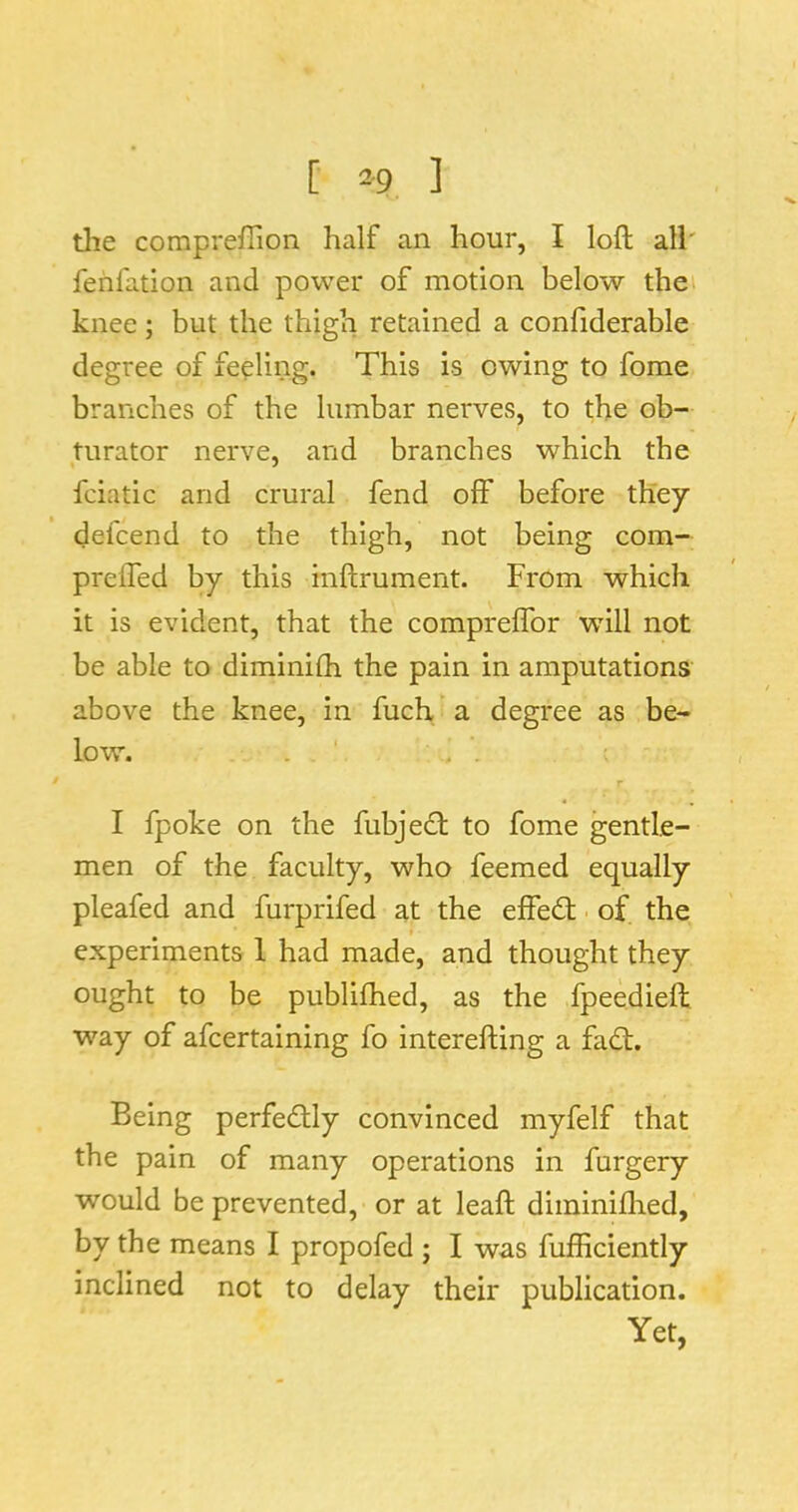 [ 2-9 ] tlie compreffion half an hour, I loft all' fehlation and power of motion below thei knee; but the thigh retained a conftderable degree of feeling. This is owing to fome branches of the lumbar nerves, to the ob- turator nerve, and branches which the fciatic and crural fend off before they defcend to the thigh, not being com- prefled by this inftrument. From which it is evident, that the compreflbr will not be able to diminifti the pain in amputations above the knee, in fuch a degree as be- low. . ' r I fpoke on the fubjedf to fome gentle- men of the faculty, who feemed equally pleafed and furprifed at the effedt ■ of the t experiments 1 had made, and thought they ought to be publiftied, as the fpeedieft way of afcertaining fo interefting a fadt. Being perfedlly convinced myfelf that the pain of many operations in furgery would be prevented, or at leaft diminiflied, by the means I propofed ; I was fufficiently inclined not to delay their publication. Yet,