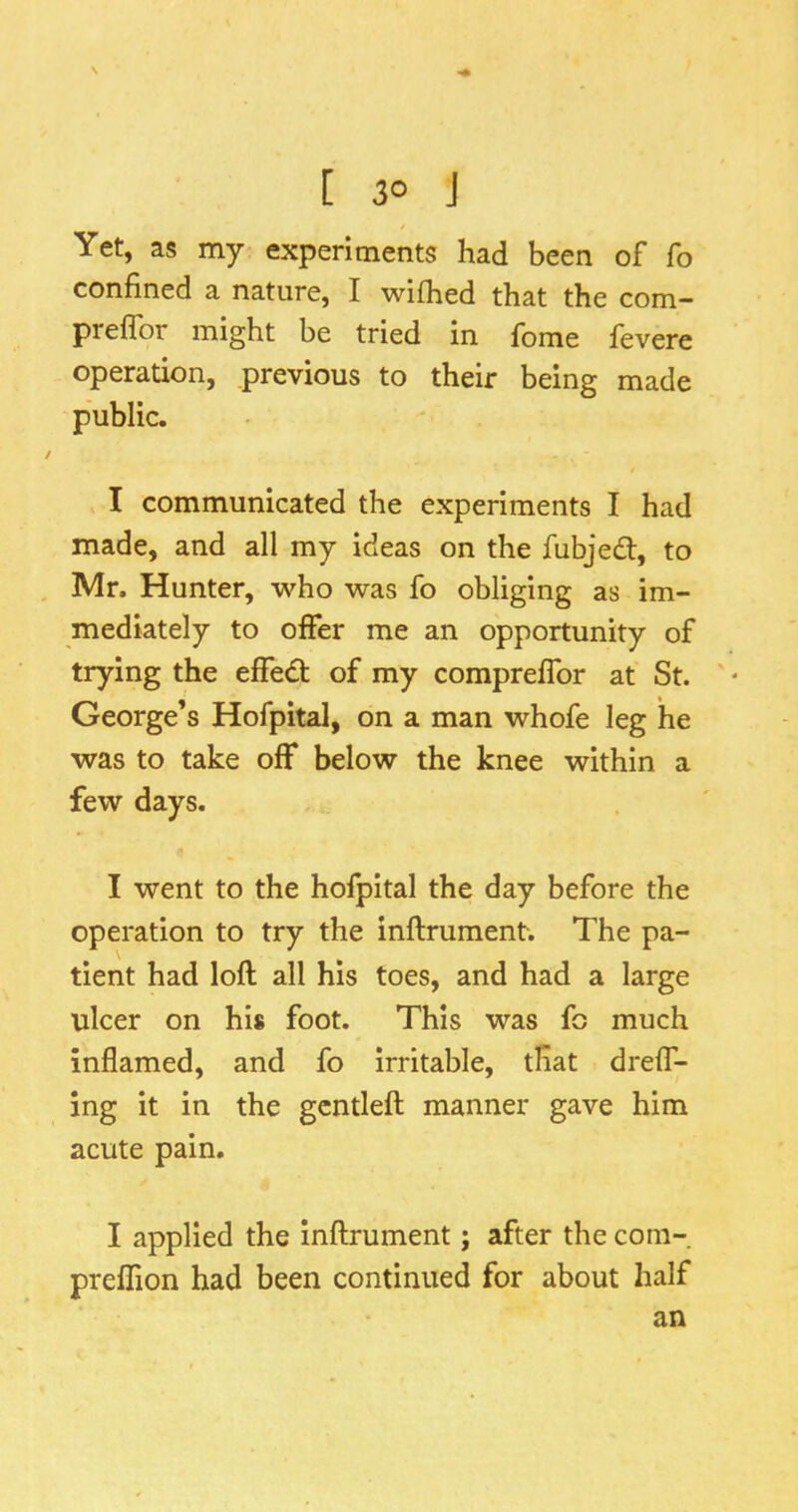 N [ 30 J Yet, as my experiments had been of fo confined a nature, I wifhed that the com- preflbr might be tried in fome fevere operation, previous to their being made public. I communicated the experiments I had made, and all my ideas on the fubjed:, to Mr. Hunter, who was fo obliging as im- mediately to offer me an opportunity of trying the effed of my compreffor at St. George’s Hofpital, on a man whofe leg he was to take off below the knee within a few days. I went to the hofpital the day before the operation to try the inftrument. The pa- tient had loft all his toes, and had a large ulcer on his foot. This was fo much inflamed, and fo Irritable, tfiat dreff- ing it in the gcntleft manner gave him acute pain. I applied the inftrument; after the coni- preffion had been continued for about half an